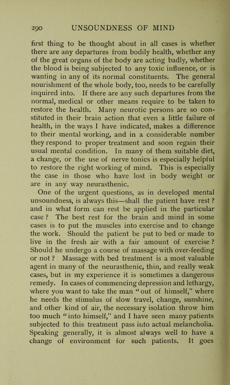 first thing to be thought about in all cases is whether there are any departures from bodily health, whether any of the great organs of the body are acting badly, whether the blood is being subjected to any toxic influence, or is wanting in any of its normal constituents. The general nourishment of the whole body, too, needs to be carefully inquired into. If there are any such departures from the normal, medical or other means require to be taken to restore the health. Many neurotic persons are so con- stituted in their brain action that even a little failure of health, in the ways I have indicated, makes a difference to their mental working, and in a considerable number they respond to proper treatment and soon regain their usual mental condition. In many of them suitable diet, a change, or the use of nerve tonics is especially helpful to restore the right working of mind. This is especially the case in those who have lost in body weight or are in any way neurasthenic. One of the urgent questions, as in developed mental unsoundness, is always this—shall the patient have rest ? and in what form can rest be applied in the particular case ? The best rest for the brain and mind in some cases is to put the muscles into exercise and to change the work. Should the patient be put to bed or made to live in the fresh air with a fair amount of exercise ? Should he undergo a course of massage with over-feeding or not ? Massage with bed treatment is a most valuable agent in many of the neurasthenic, thin, and really weak cases, but in my experience it is sometimes a dangerous remedy. In cases of commencing depression and lethargy, where you want to take the man out of himself, where he needs the stimulus of slow travel, change, sunshine, and other kind of air, the necessary isolation throw him too much into himself, and I have seen many patients subjected to this treatment pass into actual melancholia. Speaking generally, it is almost always well to have a change of environment for such patients. It goes