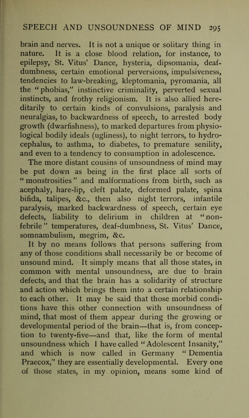 brain and nerves. It is not a unique or solitary thing in nature. It is a close blood relation, for instance, to epilepsy, St. Vitus’ Dance, hysteria, dipsomania, deaf- dumbness, certain emotional perversions, impulsiveness, tendencies to law-breaking, kleptomania, pyromania, all the phobias,” instinctive criminality, perverted sexual instincts, and frothy religionism. It is also allied here- ditarily to certain kinds of convulsions, paralysis and neuralgias, to backwardness of speech, to arrested body growth (dwarfishness), to marked departures from physio- logical bodily ideals (ugliness), to night terrors, to hydro- cephalus, to asthma, to diabetes, to premature senility, and even to a tendency to consumption in adolescence. The more distant cousins of unsoundness of mind may be put down as being in the first place all sorts of monstrosities ” and malformations from birth, such as acephaly, hare-lip, cleft palate, deformed palate, spina bifida, talipes, &c., then also night terrors, infantile paralysis, marked backwardness of speech, certain eye defects, liability to delirium in children at ^^non- febrile ” temperatures, deaf-dumbness, St. Vitus’ Dance, somnambulism, megrim, &c. It by no means follows that persons suffering from any of those conditions shall necessarily be or become of unsound mind. It simply means that all those states, in common with mental unsoundness, are due to -brain defects, and that the brain has a solidarity of structure and action which brings them into a certain relationship to each other. It may be said that those morbid condi- tions have this other connection with unsoundness of mind, that most of them appear during the growing or developmental period of the brain—that is, from concep- tion to twenty-five—and that, like the form of mental unsoundness which 1 have called Adolescent Insanity,” and which is now called in Germany Dementia Praecox,” they are essentially developmental. Every one of those states, in my opinion, means some kind of