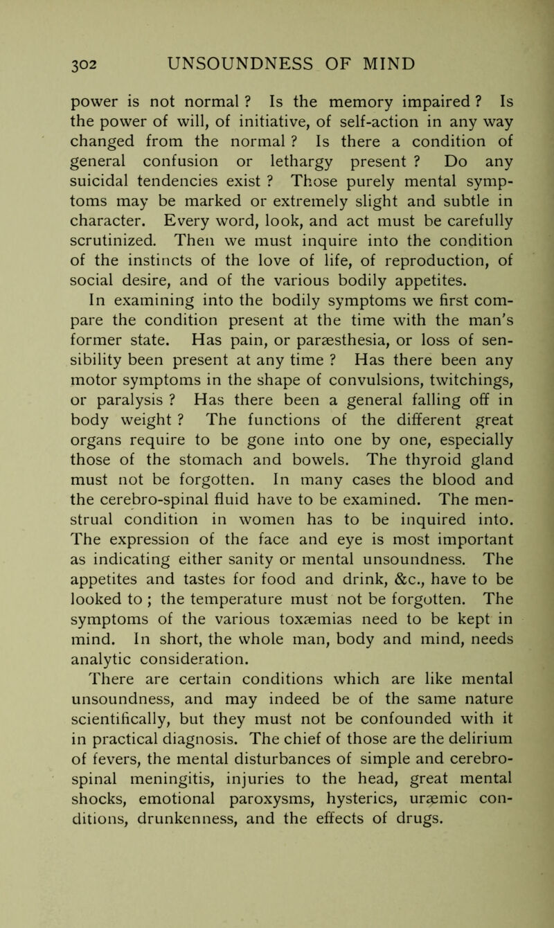 power is not normal ? Is the memory impaired ? Is the power of will, of initiative, of self-action in any way changed from the normal ? Is there a condition of general confusion or lethargy present ? Do any suicidal tendencies exist ? Those purely mental symp- toms may be marked or extremely slight and subtle in character. Every word, look, and act must be carefully scrutinized. Then we must inquire into the condition of the instincts of the love of life, of reproduction, of social desire, and of the various bodily appetites. In examining into the bodily symptoms we first com- pare the condition present at the time with the man's former state. Has pain, or paraesthesia, or loss of sen- sibility been present at any time ? Has there been any motor symptoms in the shape of convulsions, twitchings, or paralysis ? Has there been a general falling off in body weight ? The functions of the different great organs require to be gone into one by one, especially those of the stomach and bowels. The thyroid gland must not be forgotten. In many cases the blood and the cerebro-spinal fluid have to be examined. The men- strual condition in women has to be inquired into. The expression of the face and eye is most important as indicating either sanity or mental unsoundness. The appetites and tastes for food and drink, &c., have to be looked to ; the temperature must not be forgotten. The symptoms of the various toxaemias need to be kept in mind. In short, the whole man, body and mind, needs analytic consideration. There are certain conditions which are like mental unsoundness, and may indeed be of the same nature scientifically, but they must not be confounded with it in practical diagnosis. The chief of those are the delirium of fevers, the mental disturbances of simple and cerebro- spinal meningitis, injuries to the head, great mental shocks, emotional paroxysms, hysterics, uremic con- ditions, drunkenness, and the effects of drugs.