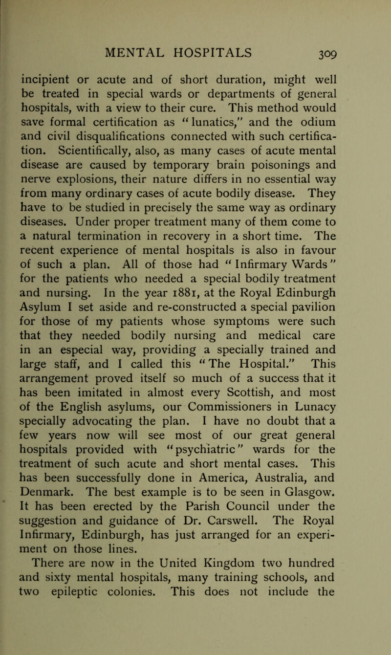 incipient or acute and of short duration, might well be treated in special wards or departments of general hospitals, with a view to their cure. This method would save formal certification as lunatics, and the odium and civil disqualifications connected with such certifica- tion. Scientifically, also, as many cases of acute mental disease are caused by temporary brain poisonings and nerve explosions, their nature differs in no essential way from many ordinary cases of acute bodily disease. They have to be studied in precisely the same way as ordinary diseases. Under proper treatment many of them come to a natural termination in recovery in a short time. The recent experience of mental hospitals is also in favour of such a plan. All of those had ^Mnfirmary Wards  for the patients who needed a special bodily treatment and nursing. In the year 1881, at the Royal Edinburgh Asylum I set aside and re-constructed a special pavilion for those of my patients whose symptoms were such that they needed bodily nursing and medical care in an especial way, providing a specially trained and large staff, and I called this The Hospital. This arrangement proved itself so much of a success that it has been imitated in almost every Scottish, and most of the English asylums, our Commissioners in Lunacy specially advocating the plan. I have no doubt that a few years now will see most of our great general hospitals provided with psychiatric wards for the treatment of such acute and short mental cases. This has been successfully done in America, Australia, and Denmark. The best example is to be seen in Glasgow. It has been erected by the Parish Council under the suggestion and guidance of Dr. Carswell. The Royal Infirmary, Edinburgh, has just arranged for an experi- ment on those lines. There are now in the United Kingdom two hundred and sixty mental hospitals, many training schools, and two epileptic colonies. This does not include the