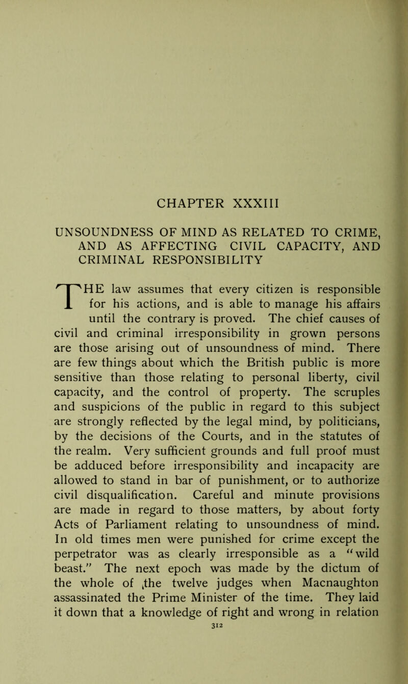 UNSOUNDNESS OF MIND AS RELATED TO CRIME, AND AS AFFECTING CIVIL CAPACITY, AND CRIMINAL RESPONSIBILITY The law assumes that every citizen is responsible for his actions, and is able to manage his affairs until the contrary is proved. The chief causes of civil and criminal irresponsibility in grown persons are those arising out of unsoundness of mind. There are few things about which the British public is more sensitive than those relating to personal liberty, civil capacity, and the control of property. The scruples and suspicions of the public in regard to this subject are strongly reflected by the legal mind, by politicians, by the decisions of the Courts, and in the statutes of the realm. Very sufficient grounds and full proof must be adduced before irresponsibility and incapacity are allowed to stand in bar of punishment, or to authorize civil disqualification. Careful and minute provisions are made in regard to those matters, by about forty Acts of Parliament relating to unsoundness of mind. In old times men were punished for crime except the perpetrator was as clearly irresponsible as a ^^wild beast. The next epoch was made by the dictum of the whole of ^the twelve judges when Macnaughton assassinated the Prime Minister of the time. They laid it down that a knowledge of right and wrong in relation