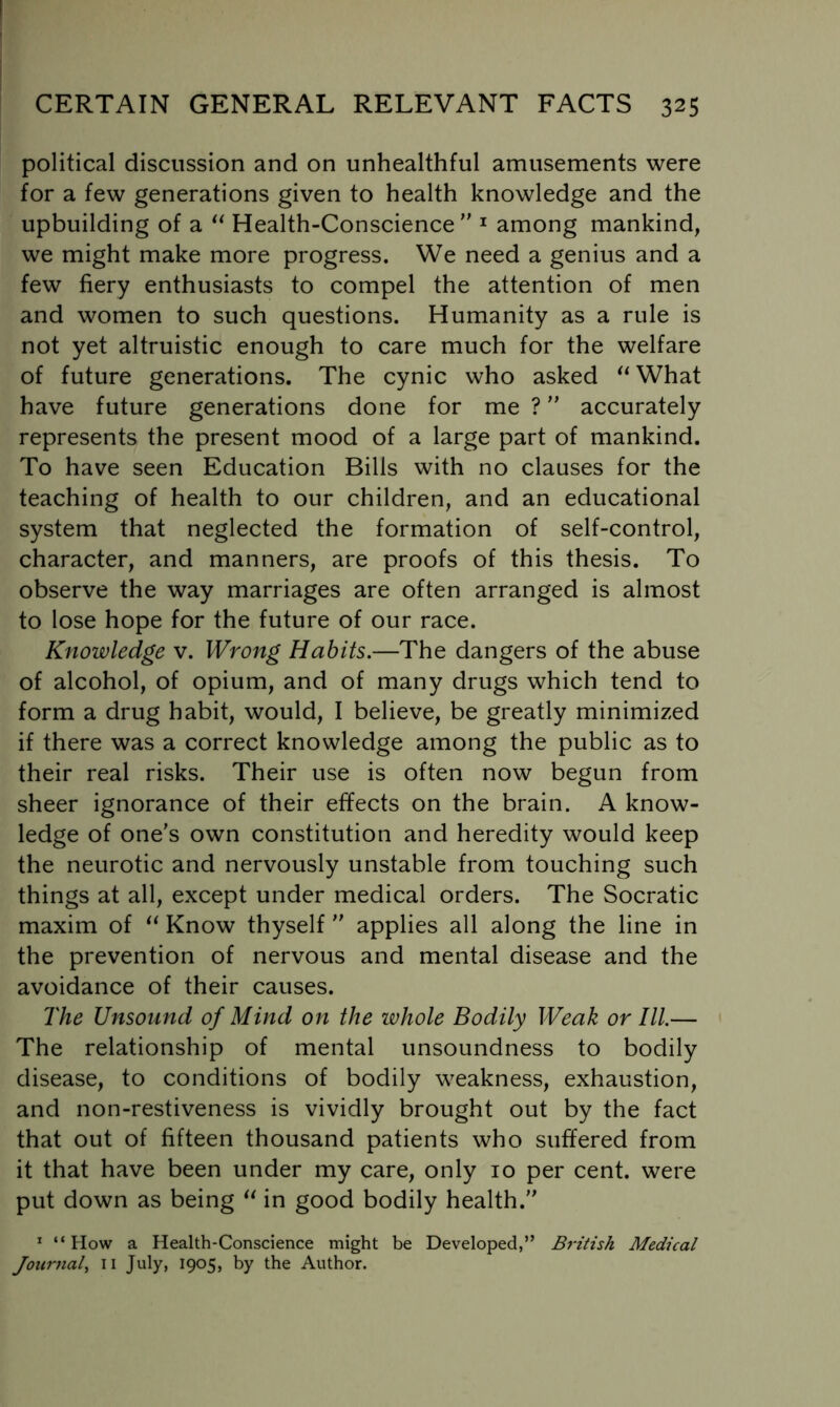 political discussion and on unhealthful amusements were for a few generations given to health knowledge and the upbuilding of a Health-Conscience ^ among mankind, we might make more progress. We need a genius and a few fiery enthusiasts to compel the attention of men and women to such questions. Humanity as a rule is not yet altruistic enough to care much for the welfare of future generations. The cynic who asked ^^What have future generations done for me ? accurately represents the present mood of a large part of mankind. To have seen Education Bills with no clauses for the teaching of health to our children, and an educational system that neglected the formation of self-control, character, and manners, are proofs of this thesis. To observe the way marriages are often arranged is almost to lose hope for the future of our race. Knowledge v. Wrong Habits.—The dangers of the abuse of alcohol, of opium, and of many drugs which tend to form a drug habit, would, I believe, be greatly minimized if there was a correct knowledge among the public as to their real risks. Their use is often now begun from sheer ignorance of their effects on the brain. A know- ledge of one’s own constitution and heredity would keep the neurotic and nervously unstable from touching such things at all, except under medical orders. The Socratic maxim of Know thyself  applies all along the line in the prevention of nervous and mental disease and the avoidance of their causes. The Unsound of Mind on the whole Bodily Weak or III.— The relationship of mental unsoundness to bodily disease, to conditions of bodily weakness, exhaustion, and non-restiveness is vividly brought out by the fact that out of fifteen thousand patients who suffered from it that have been under my care, only 10 per cent, were put down as being in good bodily health. * “How a Health-Conscience might be Developed,” British Medical Journal^ ii July, 1905, by the Author.