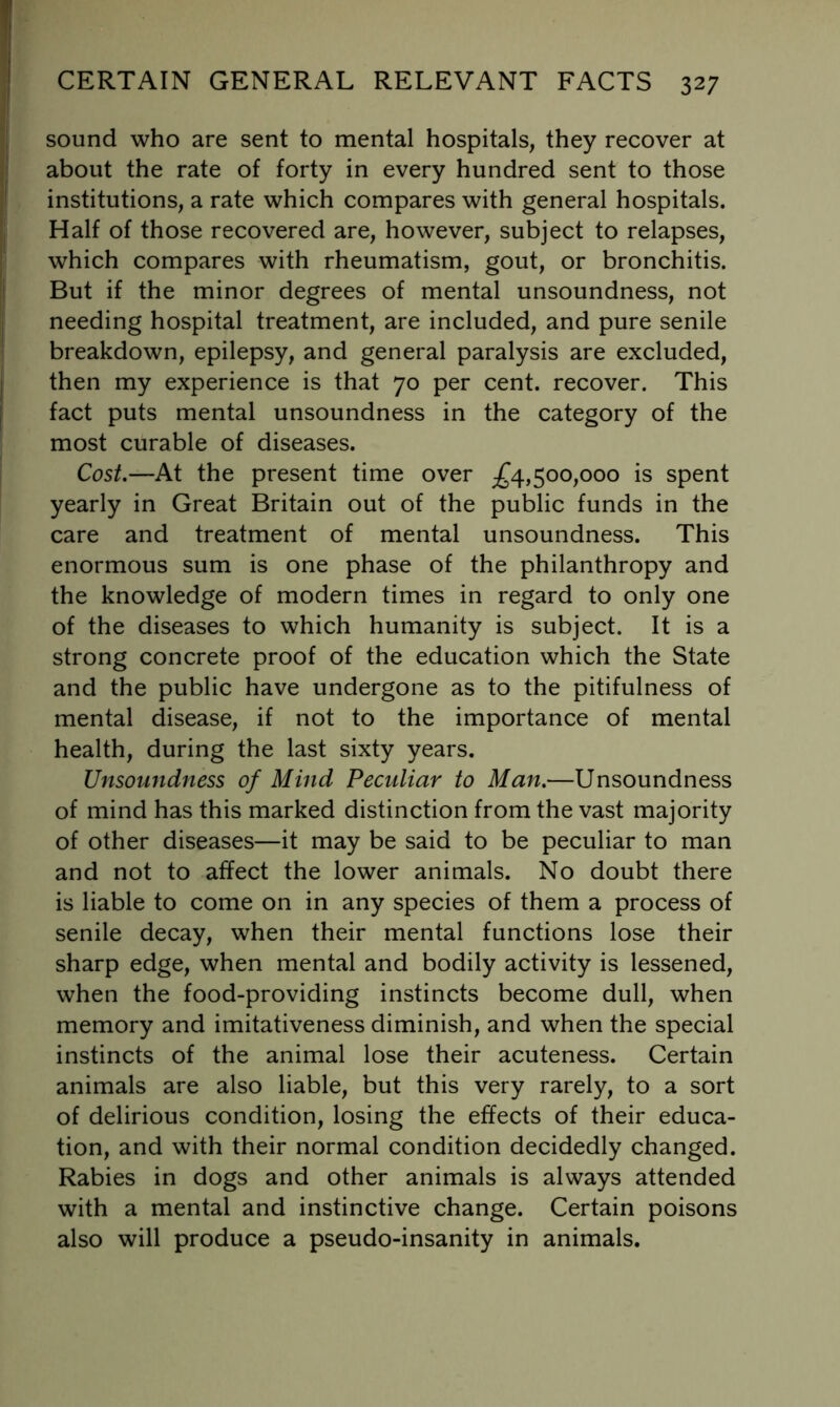 sound who are sent to mental hospitals, they recover at about the rate of forty in every hundred sent to those institutions, a rate which compares with general hospitals. Half of those recovered are, however, subject to relapses, which compares with rheumatism, gout, or bronchitis. But if the minor degrees of mental unsoundness, not needing hospital treatment, are included, and pure senile breakdown, epilepsy, and general paralysis are excluded, then my experience is that 70 per cent, recover. This fact puts mental unsoundness in the category of the most curable of diseases. Cost,—At the present time over ;^4,500,000 is spent yearly in Great Britain out of the public funds in the care and treatment of mental unsoundness. This enormous sum is one phase of the philanthropy and the knowledge of modern times in regard to only one of the diseases to which humanity is subject. It is a strong concrete proof of the education which the State and the public have undergone as to the pitifulness of mental disease, if not to the importance of mental health, during the last sixty years. Unsoundness of Mind Peculiar to Man.—Unsoundness of mind has this marked distinction from the vast majority of other diseases—it may be said to be peculiar to man and not to affect the lower animals. No doubt there is liable to come on in any species of them a process of senile decay, when their mental functions lose their sharp edge, when mental and bodily activity is lessened, when the food-providing instincts become dull, when memory and imitativeness diminish, and when the special instincts of the animal lose their acuteness. Certain animals are also liable, but this very rarely, to a sort of delirious condition, losing the effects of their educa- tion, and with their normal condition decidedly changed. Rabies in dogs and other animals is always attended with a mental and instinctive change. Certain poisons also will produce a pseudo-insanity in animals.