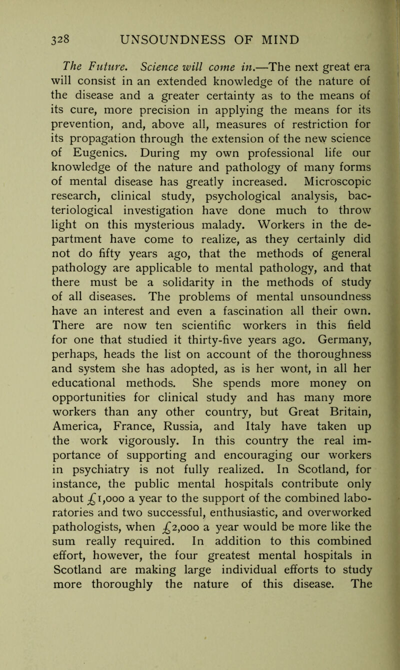 The Future, Science will come in,—The next great era will consist in an extended knowledge of the nature of the disease and a greater certainty as to the means of its cure, more precision in applying the means for its prevention, and, above all, measures of restriction for its propagation through the extension of the new science of Eugenics. During my own professional life our knowledge of the nature and pathology of many forms of mental disease has greatly increased. Microscopic research, clinical study, psychological analysis, bac- teriological investigation have done much to throw light on this mysterious malady. Workers in the de- partment have come to realize, as they certainly did not do fifty years ago, that the methods of general pathology are applicable to mental pathology, and that there must be a solidarity in the methods of study of all diseases. The problems of mental unsoundness have an interest and even a fascination all their own. There are now ten scientific workers in this field for one that studied it thirty-five years ago. Germany, perhaps, heads the list on account of the thoroughness and system she has adopted, as is her wont, in all her educational methods. She spends more money on opportunities for clinical study and has many more workers than any other country, but Great Britain, America, France, Russia, and Italy have taken up the work vigorously. In this country the real im- portance of supporting and encouraging our workers in psychiatry is not fully realized. In Scotland, for instance, the public mental hospitals contribute only about ;£ 1,000 a year to the support of the combined labo- ratories and two successful, enthusiastic, and overworked pathologists, when £2^000 a year would be more like the sum really required. In addition to this combined effort, however, the four greatest mental hospitals in Scotland are making large individual efforts to study more thoroughly the nature of this disease. The