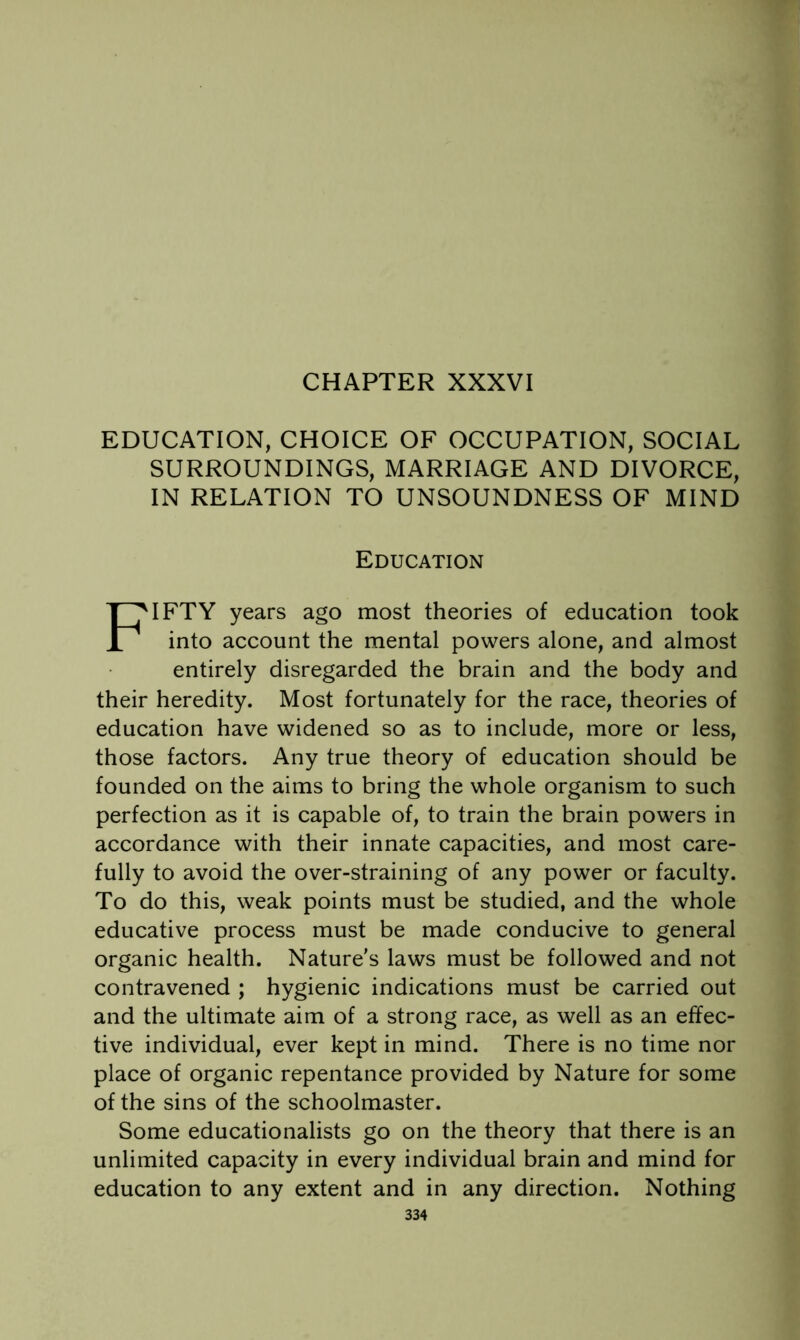 EDUCATION, CHOICE OF OCCUPATION, SOCIAL SURROUNDINGS, MARRIAGE AND DIVORCE, IN RELATION TO UNSOUNDNESS OF MIND Education Fifty years ago most theories of education took into account the mental powers alone, and almost entirely disregarded the brain and the body and their heredity. Most fortunately for the race, theories of education have widened so as to include, more or less, those factors. Any true theory of education should be founded on the aims to bring the whole organism to such perfection as it is capable of, to train the brain powers in accordance with their innate capacities, and most care- fully to avoid the over-straining of any power or faculty. To do this, weak points must be studied, and the whole educative process must be made conducive to general organic health. Nature's laws must be followed and not contravened ; hygienic indications must be carried out and the ultimate aim of a strong race, as well as an effec- tive individual, ever kept in mind. There is no time nor place of organic repentance provided by Nature for some of the sins of the schoolmaster. Some educationalists go on the theory that there is an unlimited capacity in every individual brain and mind for education to any extent and in any direction. Nothing