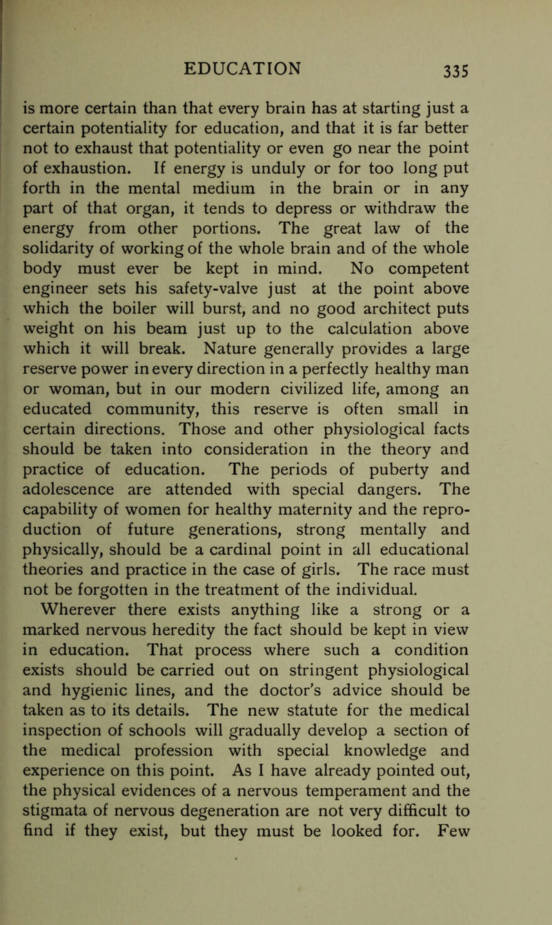is more certain than that every brain has at starting just a certain potentiality for education, and that it is far better not to exhaust that potentiality or even go near the point of exhaustion. If energy is unduly or for too long put forth in the mental medium in the brain or in any part of that organ, it tends to depress or withdraw the energy from other portions. The great law of the solidarity of working of the whole brain and of the whole body must ever be kept in mind. No competent engineer sets his safety-valve just at the point above which the boiler will burst, and no good architect puts weight on his beam just up to the calculation above which it will break. Nature generally provides a large reserve power in every direction in a perfectly healthy man or woman, but in our modern civilized life, among an educated community, this reserve is often small in certain directions. Those and other physiological facts should be taken into consideration in the theory and practice of education. The periods of puberty and adolescence are attended with special dangers. The capability of women for healthy maternity and the repro- duction of future generations, strong mentally and physically, should be a cardinal point in all educational theories and practice in the case of girls. The race must not be forgotten in the treatment of the individual. Wherever there exists anything like a strong or a marked nervous heredity the fact should be kept in view in education. That process where such a condition exists should be carried out on stringent physiological and hygienic lines, and the doctor’s advice should be taken as to its details. The new statute for the medical inspection of schools will gradually develop a section of the medical profession with special knowledge and experience on this point. As I have already pointed out, the physical evidences of a nervous temperament and the stigmata of nervous degeneration are not very difficult to find if they exist, but they must be looked for. Few