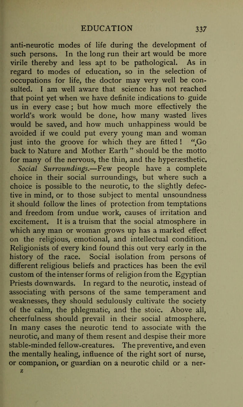 anti-neurotic modes of life during the development of such persons. In the long run their art would be more virile thereby and less apt to be pathological. As in regard to modes of education, so in the selection of occupations for life, the doctor may very well be con- sulted. I am well aware that science has not reached that point yet when we have definite indications to guide us in every case; but how much more effectively the world's work would be done, how many wasted lives would be saved, and how much unhappiness would be avoided if we could put every young man and woman just into the groove for which they are fitted ! *\Go back to Nature and Mother Earth  should be the motto for many of the nervous, the thin, and the hyperaesthetic. Social Surroundings.—Few people have a complete choice in their social surroundings, but where such a choice is possible to the neurotic, to the slightly defec- tive in mind, or to those subject to mental unsoundness it should follow the lines of protection from temptations and freedom from undue work, causes of irritation and excitement. It is a truism that the social atmosphere in which any man or woman grows up has a marked effect on the religious, emotional, and intellectual condition. Religionists of every kind found this out very early in the history of the race. Social isolation from persons of different religious beliefs and practices has been the evil custom of the intenser forms of religion from the Egyptian Priests downwards. In regard to the neurotic, instead of associating with persons of the same temperament and weaknesses, they should sedulously cultivate the society of the calm, the phlegmatic, and the stoic. Above all, cheerfulness should prevail in their social atmosphere. In many cases the neurotic tend to associate with the neurotic, and many of them resent and despise their more stable-minded fellow-creatures. The preventive, and even the mentally healing, influence of the right sort of nurse, or companion, or guardian on a neurotic child or a ner- z