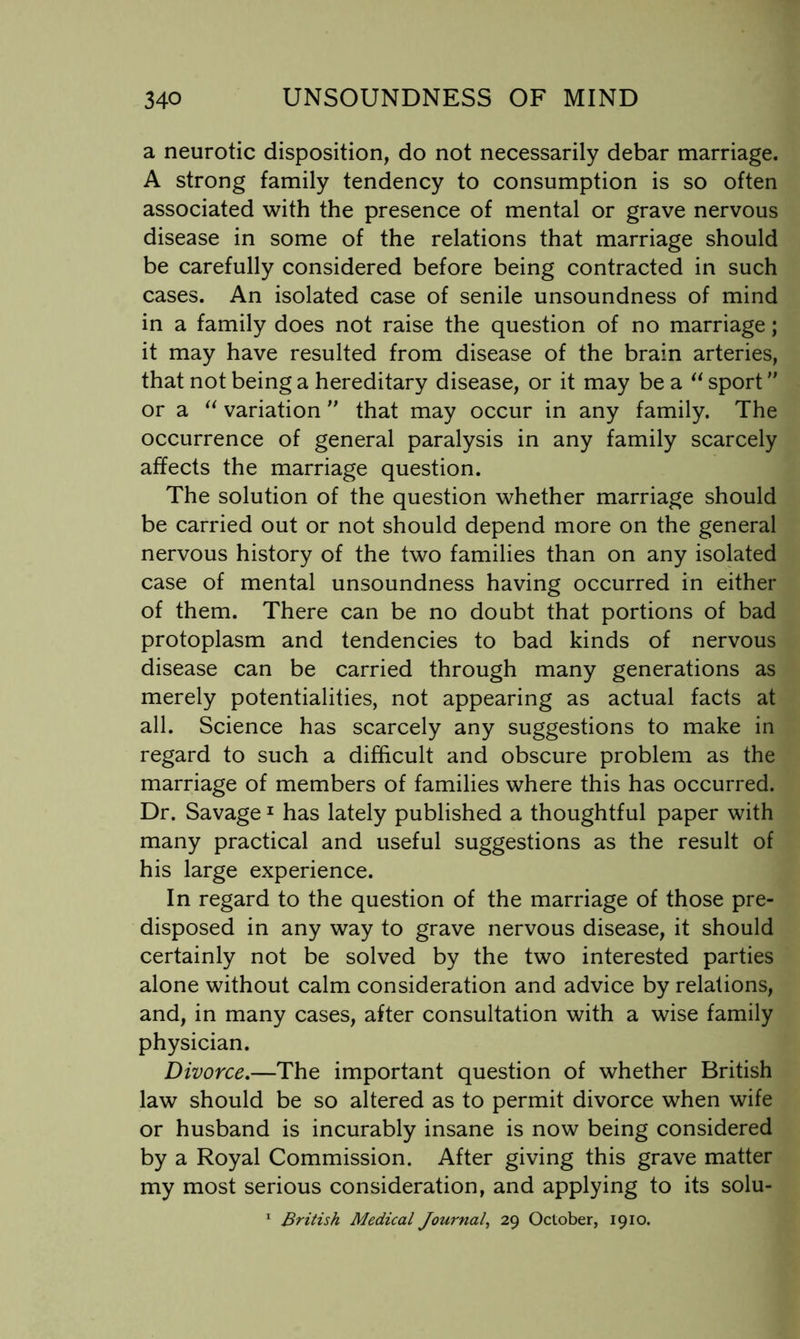 a neurotic disposition, do not necessarily debar marriage. A strong family tendency to consumption is so often associated with the presence of mental or grave nervous disease in some of the relations that marriage should be carefully considered before being contracted in such cases. An isolated case of senile unsoundness of mind in a family does not raise the question of no marriage; it may have resulted from disease of the brain arteries, that not being a hereditary disease, or it may be a sport or a variation ” that may occur in any family. The occurrence of general paralysis in any family scarcely affects the marriage question. The solution of the question whether marriage should be carried out or not should depend more on the general nervous history of the two families than on any isolated case of mental unsoundness having occurred in either of them. There can be no doubt that portions of bad protoplasm and tendencies to bad kinds of nervous disease can be carried through many generations as merely potentialities, not appearing as actual facts at all. Science has scarcely any suggestions to make in regard to such a difficult and obscure problem as the marriage of members of families where this has occurred. Dr. Savage ^ has lately published a thoughtful paper with many practical and useful suggestions as the result of his large experience. In regard to the question of the marriage of those pre- disposed in any way to grave nervous disease, it should certainly not be solved by the two interested parties alone without calm consideration and advice by relations, and, in many cases, after consultation with a wise family physician. Divorce.—The important question of whether British law should be so altered as to permit divorce when wife or husband is incurably insane is now being considered by a Royal Commission. After giving this grave matter my most serious consideration, and applying to its solu-