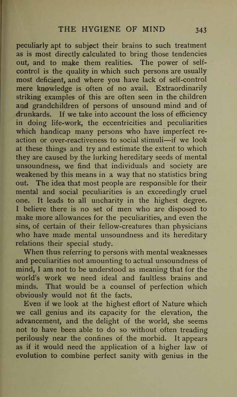 peculiarly apt to subject their brains to such treatment as is most directly calculated to bring those tendencies out, and to make them realities. The power of self- control is the quality in which such persons are usually most deficient, and where you have lack of self-control mere knowledge is often of no avail. Extraordinarily striking examples of this are often seen in the children and grandchildren of persons of unsound mind and of drunkards. If we take into account the loss of efficiency in doing life-work, the eccentricities and peculiarities which handicap many persons who have imperfect re- action or over-reactiveness to social stimuli—if we look at these things and try and estimate the extent to which they are caused by the lurking hereditary seeds of mental unsoundness, we find that individuals and society are weakened by this means in a way that no statistics bring out. The idea that most people are responsible for their mental and social peculiarities is an exceedingly cruel one. It leads to all uncharity in the highest degree. I believe there is no set of men who are disposed to make more allowances for the peculiarities, and even the sins, of certain of their fellow-creatures than physicians who have made mental unsoundness and its hereditary relations their special study. When thus referring to persons with mental weaknesses and peculiarities not amounting to actual unsoundness of mind, I am not to be understood as meaning that for the world's work we need ideal and faultless brains and minds. That would be a counsel of perfection which obviously would not fit the facts. Even if we look at the highest effort of Nature which we call genius and its capacity for the elevation, the advancement, and the delight of the world, she seems not to have been able to do so without often treading perilously near the confines of the morbid. It appears as if it would need the application of a higher law of evolution to combine perfect sanity with genius in the