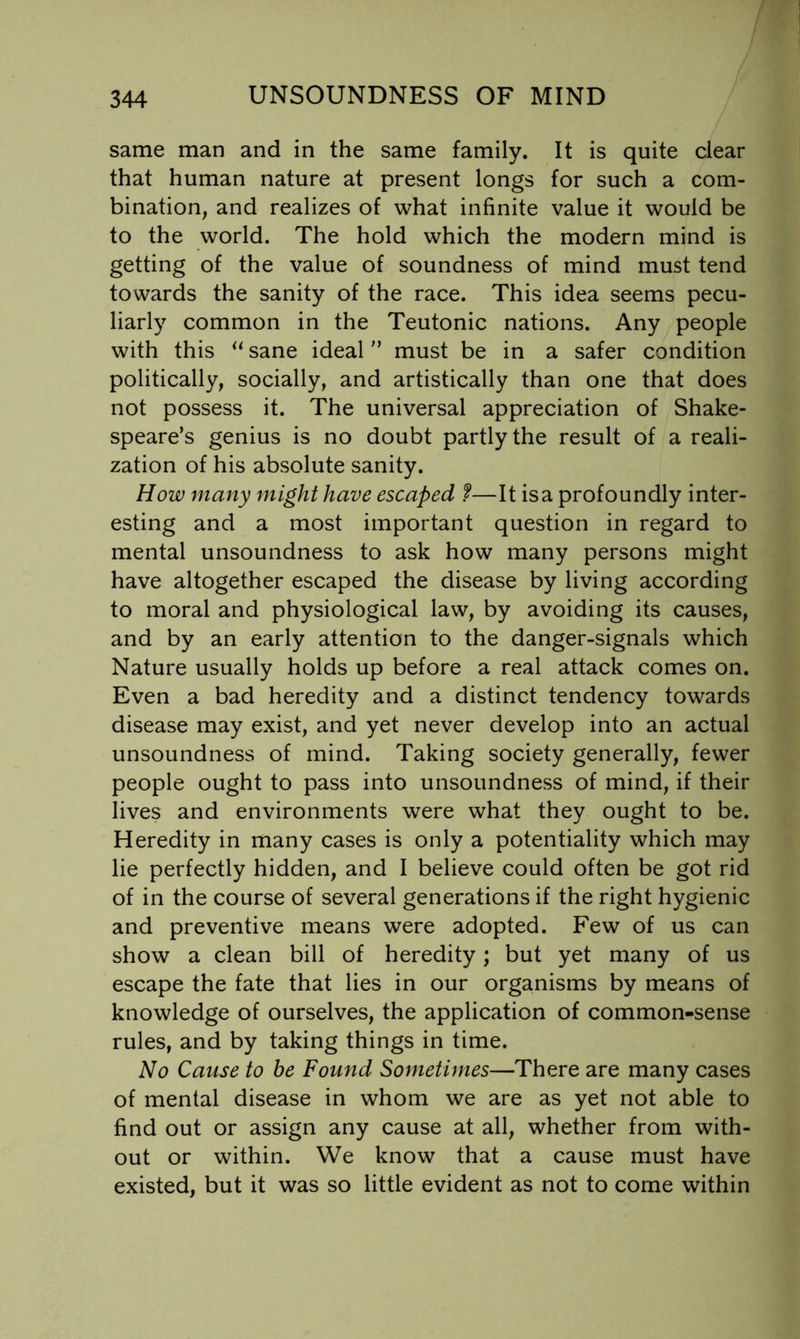 same man and in the same family. It is quite dear that human nature at present longs for such a com- bination, and realizes of what infinite value it would be to the world. The hold which the modern mind is getting of the value of soundness of mind must tend towards the sanity of the race. This idea seems pecu- liarly common in the Teutonic nations. Any people with this sane idealmust be in a safer condition politically, socially, and artistically than one that does not possess it. The universal appreciation of Shake- speare’s genius is no doubt partly the result of a reali- zation of his absolute sanity. How many might have escaped f—It isa profoundly inter- esting and a most important question in regard to mental unsoundness to ask how many persons might have altogether escaped the disease by living according to moral and physiological law, by avoiding its causes, and by an early attention to the danger-signals which Nature usually holds up before a real attack comes on. Even a bad heredity and a distinct tendency towards disease may exist, and yet never develop into an actual unsoundness of mind. Taking society generally, fewer people ought to pass into unsoundness of mind, if their lives and environments were what they ought to be. Heredity in many cases is only a potentiality which may lie perfectly hidden, and I believe could often be got rid of in the course of several generations if the right hygienic and preventive means were adopted. Few of us can show a clean bill of heredity; but yet many of us escape the fate that lies in our organisms by means of knowledge of ourselves, the application of common-sense rules, and by taking things in time. No Cause to be Found Sometimes—There are many cases of mental disease in whom we are as yet not able to find out or assign any cause at all, whether from with- out or within. We know that a cause must have existed, but it was so little evident as not to come within