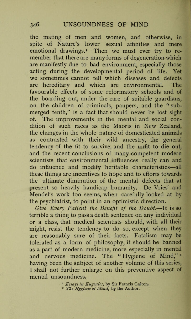the mating of men and women, and otherwise, in spite of Nature’s lower sexual affinities and mere emotional drawings.’^ Then we must ever try to re- member that there are many forms of degeneration.which are manifestly due to bad environment, especially those acting during the developmental period of life. Yet we sometimes cannot tell which diseases and defects are hereditary and which are environmental. The favourable effects of some reformatory schools and of the boarding out, under the care of suitable guardians, on the children of criminals, paupers, and the sub- merged tenth, is a fact that should never be lost sight of. The improvements in the mental and social con- dition of such races as the Maoris in New Zealand, the changes in the whole nature of domesticated animals as contrasted with their wild ancestry, the general tendency of the fit to survive, and the unfit to die out, and the recent conclusions of many competent modern scientists that environmental influences really can and do influence and modify heritable characteristics—all these things are incentives to hope and to efforts towards the ultimate diminution of the mental defects that at present so heavily handicap humanity. De Vries' and Mendel’s work too seems, when carefully looked at by the psychiatrist, to point in an optimistic direction. Give Every Patient the Benefit of the Doubt.—It is so terrible a thing to pass a death sentence on any individual or a class, that medical scientists should, with all their might, resist the tendency to do so, except when they are reasonably sure of their facts. Fatalism may be tolerated as a form of philosophy, it should be banned as a part of modern medicine, more especially in mental and nervous medicine. The Hygiene of Mind, ^ having been the subject of another volume of this series, I shall not further enlarge on this preventive aspect of mental unsoundness. ^ Essays in Eugenics^ by Sir Francis Gallon. The Hygiene of Mind^ by the Author.
