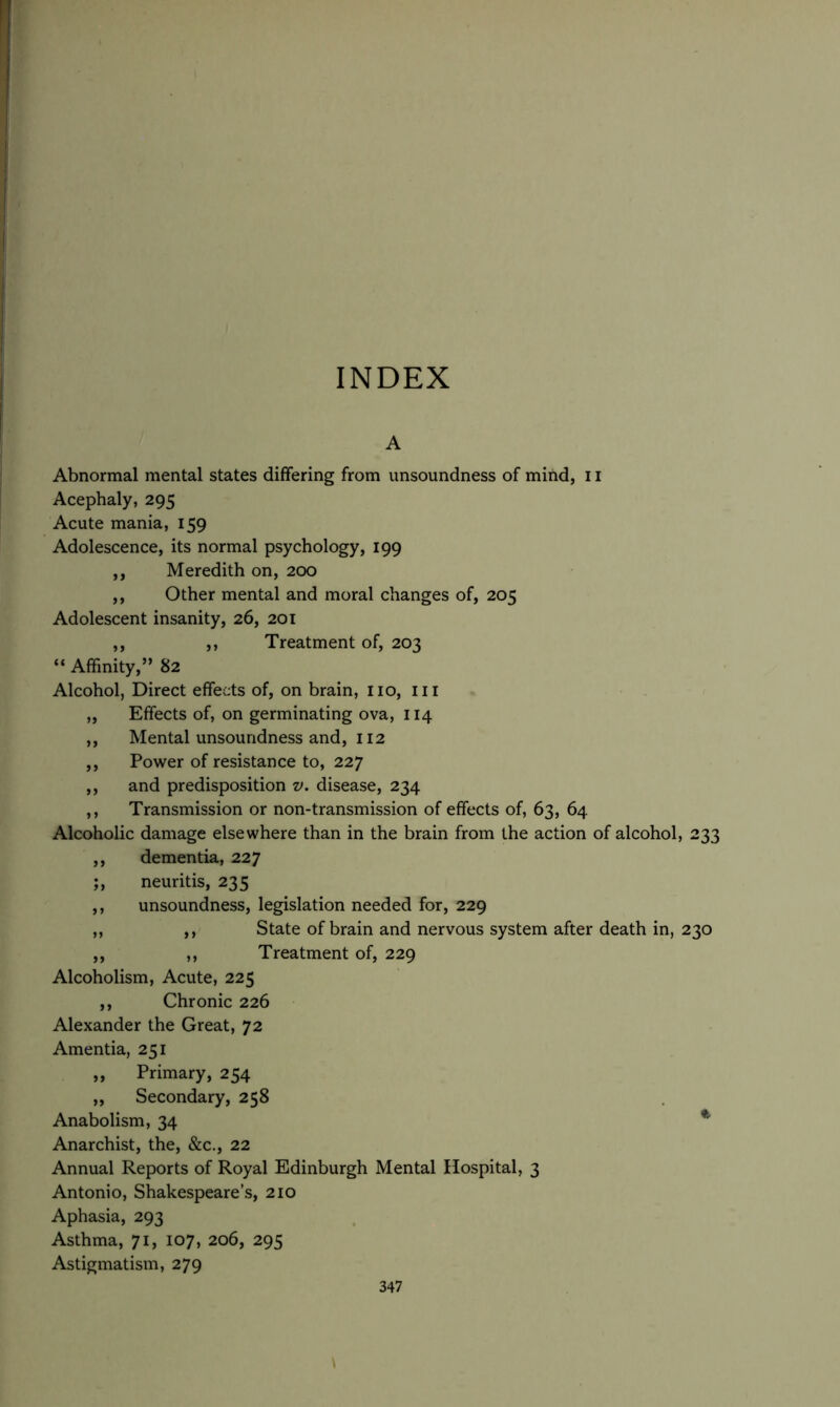 INDEX A Abnormal mental states differing from unsoundness of mind, 11 Acephaly, 295 Acute mania, 159 Adolescence, its normal psychology, 199 ,, Meredith on, 200 ,, Other mental and moral changes of, 205 Adolescent insanity, 26, 201 ,, ,, Treatment of, 203 “ Affinity,” 82 Alcohol, Direct effects of, on brain, no, ill „ Effects of, on germinating ova, 114 ,, Mental unsoundness and, 112 ,, Power of resistance to, 227 ,, and predisposition v. disease, 234 ,, Transmission or non-transmission of effects of, 63, 64 Alcoholic damage elsewhere than in the brain from the action of alcohol, 233 ,, dementia, 227 ;, neuritis, 235 ,, unsoundness, legislation needed for, 229 ,, ,, State of brain and nervous system after death in, 230 ,, ,, Treatment of, 229 Alcoholism, Acute, 225 ,, Chronic 226 Alexander the Great, 72 Amentia, 251 „ Primary, 254 „ Secondary, 258 Anabolism, 34 * Anarchist, the, &c., 22 Annual Reports of Royal Edinburgh Mental Hospital, 3 Antonio, Shakespeare’s, 210 Aphasia, 293 Asthma, 71, 107, 206, 295 Astigmatism, 279