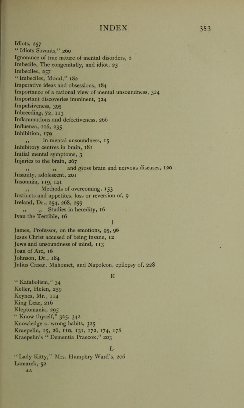 Idiots, 257 “ Idiots Savants,” 260 Ignorance of true nature of mental disorders, 2 Imbecile, The congenitally, and idiot, 23 Imbeciles, 257 “Imbeciles, Moral,” 182 Imperative ideas and obsessions, 184 Importance of a rational view of mental unsoundness, 324 Important discoveries imminent, 324 Impulsiveness, 395 Inbreeding, 72, 113 Inflammations and defectiveness, 266 Influenza, 116, 235 Inhibition, 179 ,, in mental unsoundness, 15 Inhibitory centres in brain, 181 Initial mental symptoms, 3 Injuries to the brain, 267 ,, ,, and gross brain and nervous diseases, 120 Insanity, adolescent, 201 Insomnia, 119, 141 ,, Methods of overcoming, 153 Instincts and appetites, loss or reversion of, 9 Ireland, Dr., 254, 268, 299 ,, ,, Studies in heredity, 16 Ivan the Terrible, 16 J James, Professor, on the emotions, 95, 96 J esus Christ accused of being insane, 12 Jews and unsoundness of mind, 113 Joan of Arc, 16 Johnson, Dr., 184 Julius Cresar, Mahomet, and Napoleon, epilepsy of, 228 K “ Katabolism,” 34 Keller, Helen, 259 Keynes, Mr., 114 King Lear, 216 Kleptomania, 295 “ Know thyself,” 325, 342 Knowledge v. wrong habits, 325 Kraepelin, 15, 26, no, 131, 172, 174, 178 Kraepelin’s “ Dementia Praecox,” 203 L “Lady Killy,” Mrs. Humphry Ward’s, 206 Lamarck, 52 AA