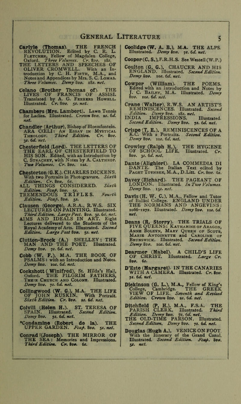 Carlyle (Thomas). REVOLUTION. Edited by C. R. Fletchbr, Fellow of Magdalen College, Oxford. Three Volumes. Cr. Zvo. i8j. THE LETTERS AND SPEECHES OF OLIVER CROMWELL. With an In- troduction by C. H. Firth, M.A., and Notes and Appendices by Mrs. S. C. Lomas. Three Volumes. Demy Zvo. xZs. net. Celano (Brother Thomas of). THE LIVES OF FRANCIS OF ASSISI. Translated by A. G. Ferrers Howell. Illustrated. Cr. Zvo. 5s. net. Chambers (Mrs. Lambert). Lawn Tennis for Ladies. Illustrated. Crown Zvo. ar. td. net. Chandler (Arthur), Bishop of Bloemfontein. ARA CCELI: An Essay in Mystical Theology. Third Edition. Cr. Zvo. 3X. (id. net. Chesterfield (Lord). THE LETTERS OF THE EARL OF CHESTERFIELD TO HIS SON. Edited, with an Introduction by C. Strachey, with Notes by A. Calthrop. Two Volumes. Cr. Zvo. i2f. Chesterton (G.K.). CHARLES DICKENS. With two Portraits in Photogravure. Sixth Edition, Cr. Zvo. 6s. ALL THINGS CONSIDERED. Sixth Edition. Fcap. Zvo. 5s. TREMENDOUS TRIFLES. Fourth Edition. Fcap. Zvo. 5J. Clausen (George), A.R.A., R.W.S. SIX LECTURES ON PAINTING, Illustrated. Third Edition. Large Post. Zvo. 3J. 6d. net. AIMS AND IDEALS IN ART. Eight Lectures delivered to the Students of the Royal Academy of Arts. Illustrated. Second Edition. Large Post Zvo. sj. net. Clutton-Brock (A.) SHELLEY; THE MAN AND THE POET. Illustrated, Demy Zvo. ^s. 6d. net. Cobb (W. F.), M.A. THE BOOK OF PSALMS : with an Introduction and Notes. Demy Zvo. 10s. 6d. net. Cockshott ( Winifred), St. Hilda’s Hall, Oxford. THE PILGRIM FATHERS, Thefr Church and Colony. Illustrated. Demy Zvo. 7J. 6d. net. Collingwood (W. G.), M.A. THE LIFE OF JOHN RUSKIN. With Portrait. Sixth Edition. Cr. Zvo. 2s. 6d. net. Colvill (Helen H.). ST. TERESA OF SPAIN. Illustrated. Second Edition. Demy Zvo. is. 6d. net. •Condamino (Robert de la). THE UPPER GARDEN. Fcap. Zvo. 5s. net. Conrad KJoseph). THE MIRROR OF THE SEA: Memories and Impressions. I Third Edition. Cr. Zvo. 6s. I 5 Coolidge (W. A. B.), M.A. THE ALPS. Illustrated. Demy Zvo. yx. 6d. net. Cooper (C. S.),F.R.H.S. See Westell (W.P.) Coulton (G. G.). CHAUCER AND HIS ENGLAND. Illustrated. Second Edition. Demy Zvo. lox. 6d. net. Cowper , (William). THE POEMS. Edited with an Introduction and Notes by J. C. Bailey, M.A. Illustrated. Demy Zvo. los. 6d. net. Crane (Walter), R.W.S. AN ARTIST’S REMINISCENCES. Illustrated. Second Edition. Demy Zvo. i8x, net. INDIA IMPRESSIONS. Illustrated. Second Edition. Demy Zvo. ^s. net. Crispe (T. E.). REMINISCENCES OF A K. C. With 2 Portraits. Second Edition. Demy Zvo. lox. 6d. net. Crowley (Ralph H.). THE HYGIENE OF SCHOOL LIFE. Illustrated. Cr. Zvo. 3s. 6d. net. Dante (Alighieri). LA COMMEDIA DI DANTE. The Italian Text edited by Paget Toynbee, M.A., D.Litt. Cr. Zvo. 6s. Davey (Richard). THE PAGEANT OF LONDON. Illustrated. InTwo Volumes. Demy Zvo. 15X. net. Davis (H. W. C.), M.A., Fellow and Tutor of Balliol College. ENGLAND UNDER THE NORMANS AND ANGEVINS: X066-1272. Illustrated. Demy Zvo. lox. 6d net. Deans (R. Storry). THE TRIALS OF FIVE QUEENS: Katharine of Aragon, Anne Boleyn, Mary Queen of Scots, Marie Antoinette and Caroline of Brunswick. Illustrated. Second Edition. Demy Zvo. lox. 6d. net. Dearmer (Mabel). A CHILD’S LIFE OF CHRIST. Illustrated. Large Cr. Zvo. 6s. D’Este (Margaret). IN THE CANARIES WITH A CAMERA. Illustrated. Cr.Zvo. yx. 6d. net. Dickinson (G. L.), M.A., Fellow of King’s College, Cambridge. THE GREEK VIEW OF LIFE. Seventh and Revised Edition. Crown Zvo. 2s. 6d. net. Ditehfield (P. H.). M.A., F.S.A. THE PARISH CLERK. Illustrated. Third Edition. Demy Zvo. ys. 6d. net. THE OLD-TIME PARSON. Illustrated. Second Edition. Demy Zvo. yx. 6d. net. Douglas (Hugh A.). VENICE ON FOOT. With the Itinerary of the Grand Canal. Illustrated. Second Edition. Fcap. Zvo. SS. net. General Literature THE FRENCH L.