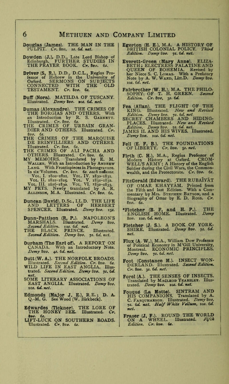 Douglas (James). THE MAN IN THE PULPIT. Cr. Zvo. 2S. 6d. net. Dowden (J.)| D.D., Late Lord Bishop of Edinburgh. FURTHER STUDIES IN THE PRAYER BOOK. Cr. Zvo. 6s. DPiveP (S. R.), D.D., D.C.L., Regius Pro- fessor of Hebrew in the University of Oxford. SERMONS ON SUBJECTS CONNECTED WITH THE OLD TESTAMENT. Cr. Sva. 6s. Duff (Nopa). MATILDA OF TUSCANY. Illustrated. Demy Zvo. los. 6d. net. Dumas (Alexandpe). THE CRIMES OF THE BORGIAS AND OTHERS. With an Introduction by R. S. Garnett. Illustrated. Cr. Zvo. 6s. THE CRIMES OF URBAIN GRAN- DIERAND OTHERS. Illustrated. Cr. Zvo. 6s. THE CRIMES OF THE MARQUISE DE BRINVILLIERS AND OTHERS. Illustrated. Cr. Zvo. 6s. THE CRIMES OF ALI PACHA AND OTHERS. Illustrated. Cr. Zvo. 6s. MY MEMOIRS. Translated by E. M. Waller. With an Introduction by Andrew Lang. With Frontispieces in Photogravure. In six'Volumes. Cr. Zvo. 6s. each vatsime. VoL. I. 1802-1821. VoL. IV. 1830-1831. VoL. II. 1822-1825. VoL. V. 1831-1832. VoL. III. 1826-1830. VoL. VI. 1832-1833. MY PETS. Newly translated by A. R. Allinson, M.A. Illustrated. Cr. Zvo. 6s. Duncan (David), D.Sc., LL.D. THE LIFE AND LETTERS OF HERBERT SPENCER. Illustrated. Demy Zvo. 15s. Dunn-Pattison (R. P.). NAPOLEON’S MARSHALS. Illustrated. Demy Zvo. Second Edition. 12s. 6d. net. THE BLACK PRINCE. Illustrated. Second Edition. Demy Zvo. -js. 6d. net. Durham (The Eapl of). A REPORT ON CANADA. With an Introductory Note. Demy Zvo. 4J. 6d. net. Dutt(W. A.). THE NORFOLK BROADS. Illustrated. Second Edition. Cr. Zvo. 6s. WILD LIFE IN EAST ANGLIA. Illus- trated. Second Edition. Demy Zvo. ^s. 6d. net. SOME LITERARY ASSOCIATIONS OF EAST ANGLIA. Illustrated. Demy Zvo. 10s. 6d. net. Edmonds (Major J. E.), R.E.; D. A. Q.-M, G. See Wood (W. Birkbeck). Edwapdes (Tlekner). THE LORE OF THE HONEY BEE. Illustrated. Cr. Zvo. 6s. LIFT-LUCK ON SOUTHERN ROADS. Illustrated. Cr. Zvo. 6s. Egerton (H. E-), M.A. A HISTORY OF BRITISH COLONIAL POLICY. Third | Edition. Demy Zvo. js. 6d. net. | Everett-Green (.Mary Anne). ELIZA- j BETH; ELECTRESS PALATINE AND 1 QUEEN OF BOHEMIA. Revised by i her Niece S. C. Lomas. With a Prefatory j Note by A. W. Ward, Litt.D. Demy Zvo, I lof. 6d. net. Faipbpother (W. H.), M.A. THE PHILO- SOPHY; OF T. H. GREEN. Second Edition. Cr. Zvo, 3^. 6d. Fea (Allan). THE FLIGHT OF THE , KING. Illustrated. New and Revised 1 Edition. Demy Zvo. js. 6d. net. SECRET CHAMBERS AND HIDING- PLACES. Illustrated. New and Revised Edition. Demy Zvo. js. 6d. net. JAMES II. AND HIS WIVES. Illustrated. Demy Zvo. xos. 6d. net. Fell (E. F. B.). THE FOUNDATIONS OF LIBERTY. Cr.Zvo. ^s.net. Firth (C. H.), M.A., Regius Professor of Modern History at Oxford. CROM- WELL’S ARMY : A History of the English Soldier during the Civil Wars, the Common- wealth, and the Protectorate. Cr. Zvo. 6s. FitzGerald (Edward). THE RUBAIYAT ! OF OMAR KHAYYAM. Printed from the Fifth and last Edition. With a Com- mentary by Mrs. Stephen Batson, and a Biography of Omar by E. D. Ross. Cr. Zvo. 6s. •Fletcher (B. F. and H. P.). THE ENGLISH HOME. Illustrated. Demy Zvo. \2S. 6d. net. Fletcher (J. S.). A BOOK OF YORK- SHIRE. Illustrated. Demy Zvo. js. 6d. net. Flux (A. W.), M.A., William Dow Professor of Political Economy in M‘Gill University, Montreal. ECONOMIC PRINCIPLES. Demy Zvo. ^s. 6d. net. Foot (Constance M.). INSECT WON- DERLAND. Illustrated. Second Edition. Cr. Zvo. 3s. 6d. net. Forel (A.). THE SENSES OF INSECTS. Translated by Macleod Yearsley. Illus- trated. Demy Zvo. xos. 6d. net. Fouqud (La Motte). SINTRAM AND HIS COMPANIONS. Translated by A. C. Farquharson. Illustrated. Demy Zvo. ns. 6d. net. Half White Vellum, xos. 6d. net. Fraser (J, F.). ROUND THE WORLD ON A WHEEL. lUusUated. Fifth Edition. Cr. Zvo. 6s.