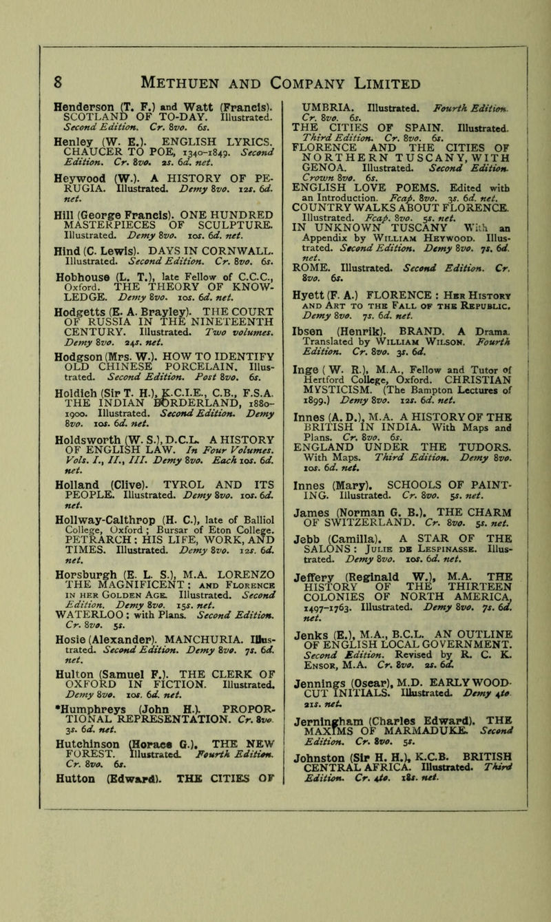 Henderson (T. F.) and Watt (Francis). SCOTLAND OF TO-DAY. Illustrated. Second Edition. Cr. 8vo. 6s. Henley (W. E.). ENGLISH LYRICS. CHAUCER TO POE, 1340-1849. Second Edition. Cr. %vo. ar. 6d. net. Heywood (W.). A HISTORY OF PE- RUGIA. Illustrated. Demy %vo. xt.s. 6d. net. Hill (George Francis). ONE HUNDRED MASTERPIECES OF SCULPTURE. Illustrated. Demy Zvo. \os. 6d. net. Hind (C. Lewis). DAYS IN CORNWALL. Illustrated. Second Edition. Cr. Zvo. 6s. Hothouse (L. T.), late Fellow of C.C.C., Oxford. THE THEORY OF KNOW- LEDGE. Demy Zvo. xos. 6d. net. Hodgetts (E. A. Brayley). THE COURT OF RUSSIA IN THE NINETEENTH CENTURY. Illustrated. Two volumes. Demy Zvo. 24^. net. Hodgson (Mrs. W.). HOW TO IDENTIFY OLD CHINESE PORCELAIN. Illus- trated. Second Edition. Post Zvo. 6s. Holdieh (Sir T. H.), K.C.I.E., C.B., F.S.A. THE INDIAN BORDERLAND, 1880- 1900. Illustrated. Second Edition. Demy Zvo. los. 6d. net. Holdsworth (W. S.), D.C.L. A HISTORY OF ENGLISH LAW. In Four Volumes. Vols. //., III. Demy Zvo. Each 10s. 6d. net. Holland (Clive). TYROL AND ITS PEOPLE. Illustrated. Demy Zvo. xos. 6d. net. Hollway-Calthrop (H. C.), late of BalHoI College, Oxford ; Bursar of Eton College. PETRARCH: HIS LIFE, WORK, AND TIMES. Illustrated. Demy Zvo. 12s. 6d. net. Horsburgh (E. L. S.), M.A. LORENZO THE MAGNIFICENT; and Florence IN HER Golden Age. Illustrated. Second Edition. Demy Zvo. i^s. net. WATERLOO ; with Plans. Second Edition. Cr. Zvo. ss. Hosie (Alexander)., MANCHURIA. lUos- trated. Second Edition. Demy Zvo. js. 6d. net. Hulton (Samuel F.). THE CLERK OF OXFORD IN FICTION. Illustrated. Demy Zvo. lor. 6d. net. •Humphreys (John H.). PROPOR- TIONAL REPRESENTATION. Cr. Zvo 3X. 6d. net. Hutchinson (Horace G.), THE NEW FOREST. Illustrated. Fourth Edition, Cr. Zvo. 6x. Hutton (Edward). THE CITIES OF Illustrated. Fourth Edition. I 6j. 1 THE CITIES OF SPAIN. Illustrated. Third EditioTu Cr.Zvo. 6s. FLORENCE AND THE CITIES OF NORTHERN TUSCANY,WITH GENOA. Illustrated. Second Edition- Crown Zvo. 6s. ENGLISH LOVE POEMS. Edited with an Introduction. Fcap. Zvo. 3s. 6d. net. COUNTRY WALKS ABOUT FLORENCE. Illustrated. Fcap. Zvo. 5J. net. IN UNKNOWN TUSCANY With an Appendix by William Heywood, Illus- trated. Second Edition. Demy Zvo. ^s. 6d. net. ROME. Illustrated. Second Edition. Cr. Zvo. 6x. Hyett (F. A.) FLORENCE ; Her History AND Art to the Fall or the Republic. Demy Zvo. js. 6d. net. Ibsen (Henrik). BRAND. A Drama. | Translated by William Wilson. Fourth 1 Edition. Cr. Zvo. -ys. 6d. Inge ( W. R.), M.A., Fellow and Tutor of Hertford College, Oxford. CHRISTIAN MYSTICISM. (The Bampton Lectures of 1899.) Demy Zvo. lar. 6d. net. Innes (A. D.), M.A. A HISTORY OF THE BRITISH IN INDIA. With Maps and ' Plans. Cr. Zvo. 6s. I ENGLAND UNDER THE TUDORS. With Maps. Third Edition. Demy Zvo. los. 6d. net. Innes (Mary). SCHOOLS OF PAINT- ; ING. Illustrated. Cr. Zvo. 5J. net. James (Norman G. B.), THE CHARM OF SWITZERLAND. Cr. Zvo. $s. net. Jebb (Camilla). A STAR OF THE SALONS : Julie db Lespinasse. Illus- trated. Demy Zvo. 10s. 6d. net. Jeffery (Reginald W.), M.A. THE HISTORY OF THE THIRTEEN COLONIES OF NORTH AMERICA. 1497-1763. Illustrated. Demy Zvo. js. 6d. net. Jenks (E.), M.A., B.C.L. AN OUTLINE OF ENGLISH LOCAL GOVERNMENT. Second Edition. Revised by R. C. K. Ensor, M.A, Cr. Zvo. as. 6d. Jennings (Oscar), M.D. EARLY WOOD- CUT INITIALS. Illustrated. Demy \to air. net, Jerningham (Charles Edward). THE MAXIMS OF MARMADUKE. Second Edition. Cr. Zvo. sf. Johnston (Sir H. H.), K.C.B. BRITISH CENTRAL AFRICA. Illustrated. Third Edition. Cr. 4to. i8x. net. UMBRIA. Cr. Zvo.