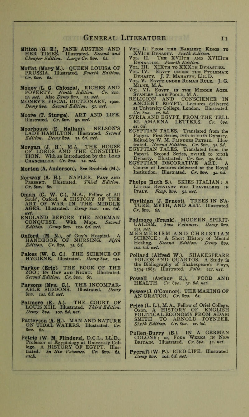 Mitton (G. EO, JANE AUSTEN AND HER TIMES. Illustrated. Second and Cheaper Edition. Large Cr. 8vo. 6s. Moffat (Mary M.). QUEEN LOUISA OF PRUSSIA. Illustrated. Fourth Edition. Cr. Svo. 6s. Money (L. G. Chlozza). RICHES AND POVERTY. Ninth Edition. Cr. 8va. IS. net. Also Demy 8vo. 5^. net. MONEY’S FISCAL DICTIONARY, 19x0. Demy Zvo. Second Edition. 5^. net. Moore (T. Sturge). ART AND LIFE. Illustrated. Cr. Zvo. jr. net. Moorhouse (E. Hallam). NELSON’S LADY HAMILTON. Illustrated. Second Edition. Demy Zvo. js. 6d. net. Morgan (J. H.), M.A. THE HOUSE OF LORDS AND THE CONSTITU- TION. With an Introduction by the Lord Chancellor. Cr. Zvo. is. net. Morton (A. Anderson). See Brodrick (M.). Norway (A. H.). NAPLES. Past and Present. Illustrated. Third Edition. Cr. Zvo. 6s. Oman (C. W. C.), M.A., Fellow of All Souls’, Oxford. A HISTORY OF THE ART OF WAR IN THE MIDDLE AGES. Illustrated. Demy Zvo. los. 6d. net. ENGLAND BEFORE THE NORMAN CONQUEST. With Maps. Second Edition. Demy Zvo. los. 6d. net. Oxford (M. N.), of Guy’s Hospital. A HANDBOOK OF NURSING. Fifth Edition. Cr. Zvo. 3X. 6d. Pakes (W. C. C.). THE SCIENCE OF HYGIENE. Illustrated. Demy Zvo. 15J. Parker (Erie). THE BOOK OF THE ZOO; By Day and Night. Illustrated. Second Edition. Cr. Zvo. 6s. Parsons (Mrs. C.). THE INCOMPAR- ABLE SIDDONS. Illustrated. Demy Zvo. I2S. 6d. net. Patmore (K. A.). THE COURT OF LOUIS XIII. Illustrated. Third Edition. Demy Zvo. 10s. 6d. net. Patterson (A. H.). MAN AND NATURE ON TIDAL WATERS. Illustrated. Cr. Zvo. 6s. Petrie (W. M. Flinders), D.C.L., LL.D., Professor of Egyptology at University Col- lege. A HISTORY OF EGYPT. Ulus- trated. /n Six Volumes. Cr. Zvo. 6s. each. VoL. I. From the Earliest Kings to XVIth Dynasty. Sixth Edition. VoL. II. The XVIIth and XVIIIth Dynasties. Fourth Editio?u VoL. III. XIXth to XXXth Dynasties. VoL. IV. Egypt under the Ptolemaic Dynasty. J. P. Mahaffy, Litt.D. VoL. V. Egypt under Roman Rule. J. G. Milne, M.A. VoL. VI. Egypt in the Middle Ages. Stanley Lane-Poole, M.A. RELIGION AND CONSCIENCE IN ANCIENT EGYPT. Lectures delivered at University College, London. Illustrated. Cr. Zvo. 2S. 6d. SYRIA AND EGYPT, FROM THE TELL EL AMARNA LETTERS. Cr. Zvo. 2S. 6d. EGYPTIAN TALES. Translated from the Papyri. First Series, ivth to xiith Dynasty. Edited by W. M. Flinders Petrie. Illus- trated. Second Edition. Cr. Zvo. 3J. 6d. EGYPTIAN TALES. Translated from the Papyri. Second Series, xviiith to xixth Dynasty. Illustrated. Cr. Zvo. 2s. 6d. EGYPTIAN DECORATIVE ART. A Course of Lectures delivered at the Royal Institution. Illustrated. Cr, Zvo. 3s. 6d. Phelps (Ruth S.). SKIES ITALIAN: A Little Breviary for Travellers in Italy. Fcap. Zvo. 5X. net. Phythian (J. Ernest). TREES IN NA- TURE, MYTH, AND ART. Illustrated. Cr. Zvo. 6s. Podmore (Frank). MODERN SPIRIT- UALISM. Two Volumes. Demy Zvo. 2IX. net. MESMERISM AND CHRISTIAN SCIENCE: A Short History of Mental Healing. Second Edition. Demy Zvo. I os. 6d. net. Pollard (Alfred W.). SHAKESPEARE FOLIOS AND QUARTOS. A Study in the Bibliography of Shakespeare’s Plays, 1594-1685. Illustrated. Folio. 21s. net. Powell (Arthur E.). FOOD AND HEALTH. Cr. Zvo. 3s. 6d. net. Power (J. O’Connor). THE MAKING OF AN ORATOR. Cr. Zvo. 6s. Price (L. L.), M.A., Fellow of Oriel College, Oxon. A HISTORY OF ENGLISH POLITICAL ECONOMY FROM ADAM SMITH TO ARNOLD TOYNBEE. Sixth Edition. Cr. Zvo. ax. 6d. Pullen-Burry (B.). IN A GERMAN COLONY; or. Four Weeks in New Britain. Illustrated. Cr. Zvo. sx. net. Pycraft (W. P.). BIRD LIFE. Illustrated Demy Zvo. lox. 6d. net.