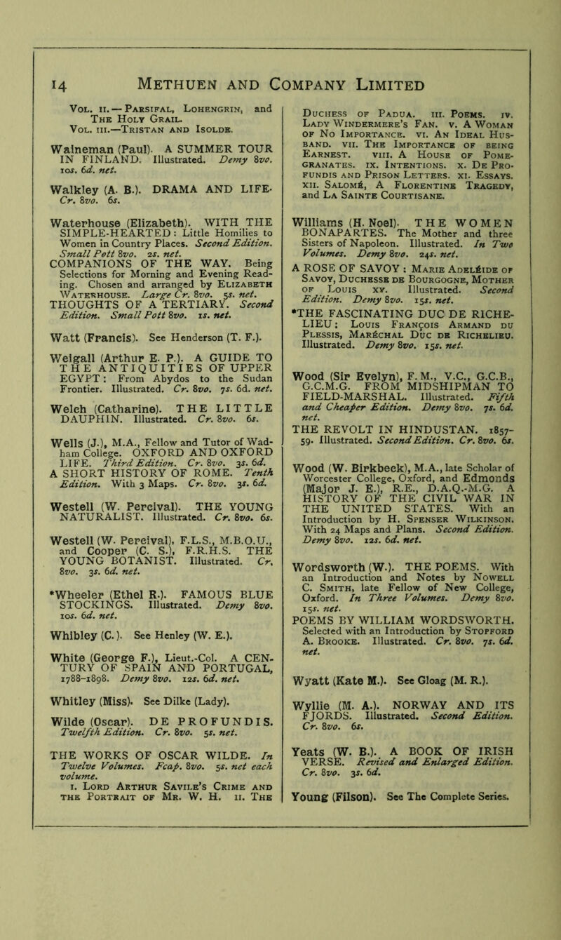 VoL. II. — Parsifal, Lohengrin, and The Holy Grail. VoL. HI.—Tristan and Isolde. Waineman (Paul). A SUMMER TOUR IN FINLAND. Illustrated. Demy Zvo. \os. 6d. net. Walkley (A. B.). DRAMA AND LIFE- Cr. Zvo. 6s. Waterhouse (Elizabeth). WITH THE SIMPLE-HEARTED : Little Homilies to Women in Country Places. Second Edition. Small Pott Zvo. 2J. net. COMPANIONS OF THE WAY. Being Selections for Morning and Evening Read- ing. Chosen and arranged by Elizabeth Waterhouse. Large Cr. Zvo. 5^. net. THOUGHTS OF A TERTIARY. Second Edition. Small Pott Zvo. is. net. Watt (Francis). See Henderson (T. F.). Weigall (Arthur E. P.). A GUIDE TO THE ANTIQUITIES OF UPPER EGYPT : From Abydos to the Sudan Frontier. Illustrated. Cr. Zvo. ^s. 6d. net. Welch (Catharine). THE LITTLE DAUPHIN. Illustrated. Cr. Zvo. 6s. Wells (J.), M.A., Fellow and Tutor of Wad- ham College. OXFORD AND OXFORD LIFE. Third Edition. Cr. Zvo. 3^.6^/. A SHORT HISTORY OF ROME. Tenth Edition. With 3 Maps. Cr. Zvo. y. 6d. Westell (W. Percival). THE YOUNG NATURALIST. Illustrated. Cr. Zvo. 6s. Westell (W. Percival). F.L.S., M.B.O.U., and Cooper (C. S.), F.R.H.S. THE YOUNG BOTANIST. Illustrated. Cr. Zvo. 3J. 6d. net. •Wheeler (Ethel R.). FAMOUS BLUE STOCKINGS. Illustrated. Demy Zvo. 10s. 6d. net. Whibley (C.). See Henley (W. E.). White (George F.), Lieut.-Col. A CEN- TURY OF SPAIN AND PORTUGAL, 1788-1898. De7ny Zvo. 12s. 6d. net. Whitley (Miss). See Dilke (Lady). Wilde (Oscar). DE PROFUNDIS. Twelfth Edition. Cr. Zvo. sj. net. THE WORKS OF OSCAR WILDE. In Twelve Volumes. Fcap. Zvo. 5s. net each volume. I. Lord Arthur Savile’s Crime and THE Portrait of Mr. W. H. 11. The Duchess of Padua, hi. Poems, iv. Lady Windermere’s Fan. v. A Woman OF No Importance, vi. An Ideal Hus- band. VII. The Importance of being Earnest. viii. A House of Pome- granates. IX. Intentions, x. De Pro- fundis and Prison Letters, xi. Essays. XII. SALOMfi, A Florentine Tragedy, and La Sainte Courtisane. Williams (H. Noel). THE WOMEN BONAPARTES. The Mother and three Sisters of Napoleon. Illustrated. In Two Volumes. Demy Zvo. 24J. net. A ROSE OF SAVOY : Marie Adelaide of Savoy, Duchesse de Bourgogne, Mother OF Louis xv. Illustrated. Second Edition. Demy Zvo. 15s. net. •THE FASCINATING DUG DE RICHE- LIEU : Louis Francois Armand du Plessis, Mar6chal Due de Richelieu. Illustrated. Demy Zvo. i^s. net. Wood (Sir Evelyn), F. M., V.C., G.C.B., g.c.m.g. from midshipman TO FIELD-MARSHAL. Illustrated. Fifth and Cheaper Edition. De^ny Zvo. js. 6d. net. THE REVOLT IN HINDUSTAN. 1857- 59. Illustrated. Second Edition. Cr. Zvo. 6s. Wood (W. Birkbeck), M.A., late Scholar of Worcester College, Oxford, and Edmonds (Major J. E.), R.E., D.A.Q.-M.G. A HISTORY OF THE CIVIL WAR IN THE UNITED STATES. With an Introduction by H. Spenser Wilkinson. With 24 Maps and Plans. Second Edition. Demy Zvo. 12s. 6d. net. Wordsworth (W.). THE POEMS. With an Introduction and Notes by Nowell C. Smith, late Fellow of New College, Oxford. In Three Volumes. Demy Zvo. 15J. net. POEMS BY WILLIAM WORDSWORTH. Selected with an Introduction by Stopford A. Brooke. Illustrated. Cr. Zvo. is. 6d. net. Wyatt (Kate M.). See Gloag (M. R.). Wyllie (M. A.). NORWAY AND ITS FJORDS. Illustrated. Second Edition. Cr. Zvo. 6s. Yeats (W. B.). A BOOK OF IRISH VERSE. Revised and Enlarged Edition. Cr. Zvo. 3J. 6d. Young (Filson). See The Complete Series.