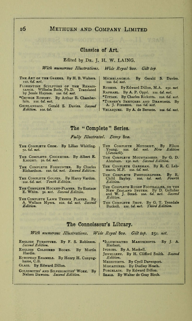 Classics of Art. Edited by Dr, J. H. W. LAING. With numerous Illustrations, The Art of the Greeks. By H. B. Walters. \ 12S. 6d. net. i Florentine Sculptors of the Renais- sance.^ Wilhelm Bode, Ph.D. Translated I by Jessie Haynes. lar. 6d. net. i *George Romney. By Arthur B. Chamber- I lain. I2J. 6d. net. I Ghirlandaio. Gerald S. Davies. Second I Edition, los. 6d. i Wide Royal %vo. Gilt top. Michelangelo. By Gerald S. Davies. I2J. (>d. net. Rubens. By Edward Dillon, M. A. 25^. net. Raphael. By A. P. Oppe. lar. (id. net. •Titian. By Charles Ricketts. 12J. (>d. net. •Turner’s Sketches and Drawings. By A. J. Finbbrg. I2J. (d. net. Velazquez. By A. de Beruete. io». td. net. The “Complete” Series. Fully Illustrated, Demy %vo. The Complete Cook. By Lilian Whitling. 7f. (id. net. The Complete Cricketer. By Albert EL Knight, ^s. 6d. net. The Complete Foxhunter. By Charles Richardson. 12J. (>d. net. Second Edition. The Complete Golfer. By Harry Vardon. lOJ. (id. net. Tenth Edition. The Complete Hockey-Player. By Eustace E. White. 5r. net. Second Edition. The Complete Lawn Tennis Player. By A. Wallace Mj'ers. lOf. (>d. net. Second Edition. The Complete Motorist. By Filson Young. X1S. (d. net. New Edition (Seventh'). The Complete Mountaineer. By G. D. Abraham. 15J. net. Second Edition. The Complete Oarsman. By R. C. Leh- mann, M.P. loj. (id. net. The Complete Photographer. By R. Child Baylcy. lor. (id. net. Fourth Edition. The Complete Rugby Footballer, on the New Zealand System. By D. Gallaher and_ W. J. Stead. 10s. 6d. net. Second Edition. The Complete Shot. By G. T. Teasdale Buckell. i2f. (id. net. Third Edition. The Connoisseurs Library. With numerous Illustrations. Wide Royal 2tvo. Gilt top. 25^. net. English Furniture. By F. S. Robinson. Second Edition. English Coloured Books. By Martin Hardie. European Enamels. By Henry H. Cunyng- hame, C.B. Glass. By Edward Dillon. Goldsmiths’ and Silversmiths’ Work. By Nelson Dawson. Second Edition. •Illuminated Manuscripts. By J. A. Herbert. Ivories. By A. Maskell. Jewellery. By H. Clifford Smith. Second Edition. Mezzotints. By Cyril Davenport. Miniatures. By Dudley Heath. Porcelain. By Edward Dillon. Seals. By Walter de Gray Birch.