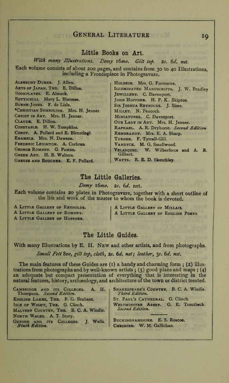 Little Books on Art. With many Illustrations. Demy i6mo. Gilt top. 2s. 6d. net. Each volume consists of about 200 pages, and contains from 30 to 40 Illustrations, including a Frontispiece in Photogravure. Albrecht Durer. J. Allen. Arts of Japan, The. E. Dillon. Bookplates. E. Almack. Botticelli. Mary L. Bloomer. Burne-Jones. F. de Lisle. •Christian Symbolism. Mrs. H. Jenncr. Christ in Art. Mrs. H. Jenner. Claude. E. Dillon. Constable. H. W. Tompkins. Corot. A. Pollard and E. Birnstingl Enamels. Mrs. N. Dawson. Frederic Leighton. A. Corkran. George Romney. G. Paston. Greek Art. H. B. Walters. Greuze and Boucher. E. F. Pollard, Holbein. Mrs. G. Fortescue. Illuminated Manuscripts. J. W. Bradley Jewellery. C. Davenport. John Hoppner. H. P. K. Skipton. Sir Joshua Reynolds. J. Sime. Millet. N. Peacock. Miniatures. C. Davenport. Our Lady in Art. Mrs. H. Jenner. Raphael. A. R. Dryhurst. Second Edition. Rembrandt. Mrs. E. A. Sharp. Turner. F. Tyrrell-Gill. Vandyck. M. G. Smallwood. Velasquez. W. Wilberforcc and A. R. Gilbert. Watts. R. E. D. Sketchley. The Little Galleries. Demy \6mo. 2s. 6d. net. Each volume contains 20 plates in Photogravure, together with a short outline of the life and work of the master to whom the book is devoted, A Little Gallery of Reynolds. A Little Gallery of Millais. A Little Gallery of Romney. A Little Gallery of English Poets A Little Gallery of Hoppner. The Little Guides. With many Illustrations by E. H. New and other artists, and from photographs^ Small Pott 8vo, gilt top^ clothy 2s. 6d. net; leather^ y. 6d. net. The main features of these Guides are (i) a handy and charming form ; (2) illus- trations from photographs and by well-known artists ; (3) good plans and maps ; (4) an adequate but compact presentation of everything that is interesting in the natural features, history, archaeology, and architecture of the town or district treated. Cambridge and its Colleges. A. H. Thompson. Second Edition. English Lakes, The. F. G. Brabant. Isle of Wight, The. G. Clinch. Malvern Country, The. B. C. A. Windle. North Wales. A. T. Story. Oxford and its Colleges. J, Wells, Ninth Edition. Shakespeare’s Country. B. C. A. Windle. Third Edition. St. Paul’s Cathedral. G. Clinch. Westminster Abbey. G, E. Troutbeck Second Edition. Buckinghamshire. E. S. Roscoe, Cheshire. W. M. Gallichan.