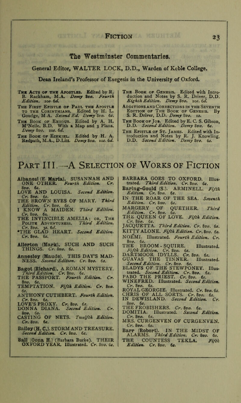 The Westminster Commentaries. General Editor, WALTER LOCK, D.D., Warden of Keblc College. Dean Ireland’s Professor of Exegesis in the University of Oxford. The Acts of the Apostles. Exiited by R. B. Rackham, M.A. Demy Svo. Fourth Edition. lof- td. The First Epistle of Paul the Apostle TO THE Corinthians. Edited by H. L. Goudge, M.A. Second Ed. Demy Zvo. 6s. The Book of Exodus. Edited by A. H. M'Neile, B.D. With a Map and 3 Plans. Demy Zvo. ioj. 6d. The Book of Ezekiel. Edited by H. A. Redpath, M.A., D.Litt. Demy Zvo. xos.6d. The Book of Genesis. Edited with Intro- duction and Notes by S. R. Driver, D.D. Eighth Edition. Demy Zvo, ioj. 6d. Additions and Corrections in the Seventh Edition of The Book of Genesis. By S. R. Driver, D.D. Demy Zvo. is. The Book of Job. Edited by E. C. S. Gibson, D.D. Second Edition. Demy Zvo. 6s. The Epistle of St. James. Edited with In- troduction and Notes by R. J. Knowling, D.D. Second Edition. Demy Zvo. 6s. Part III.—A Selection of Works of Fiction Aibanesi (E. Maria). SUSANNAH AND ONE OTHER. Fourth Edition. Cr. LOVE AND LOUISA. Second Edition. Cr. Zvo. 6s. THE BROWN EYES OF MARY. Third Edition. Cr. Zvo. 6s. I KNOW A MAIDEN. Third Edition. Cr. Zvo. 6s. THE INVINCIBLE AMELIA; or. The Polite Adventuress. Third Edition. Cr. Zvo. 3f. 6d. •THE GLAD HEART. Second Edition. Cr. Zvo. 6s. Allerton (Mark). SUCH AND SUCH THINGS. Cr. Zvo. 6s. Annesley (Maude). THIS DAY’S MAD- NESS. Second Edition. Cr. Zvo. 6s. Bagot (Richard). A ROMAN MYSTERY. Third Edition. Cr. Zvo. 6s. THE PASSPORT. Fourth Edition. Cr. TEMPTATION. Fifth Edition. Cr. Zvo. 6s. ANTHONY CUTHBERT. Fourth EditioH. Cr. Zvo. 6s. LOVE’S PROXY. Cr. Zvo. 6s. DONNA DIANA. Second Edition. Cr. Zvo. 6s. CASTING OF NETS. Twelfth Edition. Cr. Zvo. 6s. Bailey (H. C.). STORM AND TREASURE. Second Edition. Cr. Zvo. 6s. Ball (Oona H.) (Barbara Burke). THEIR OXFORD YEAR. Illustrated. Cr. Zvo. 6s. BARBARA GOES TO OXFORD. Illus- trated. Third Edition. Cr. Zvo. 6s. Baring-Gould (S.). ARMINELL. Fifth Edition. Cr. Zvo. 6j. IN THE ROAR OF THE SEA. Seventh Edition. Cr. Zvo. 6s. MARGERY OF QUETHER. Third Edition. Cr. Zvo. 6s. THE QUEEN OF LOVE. Fifth Edition. Cr. Zvo. 6s. JACQUETTA. Third Edition. Cr. Zvo. 6s. KITTY ALONE. Fifth Edition. Cr.Zvo. 6s. NOEMI. Illustrated. Fourth Edition. Cr. the’ BROOM - SQUIRE. Illustrated. Fifth Edition. Cr. Zvo. 6s. DARTMOOR IDYLLS. Cr. Zvo. 6j. GUAVAS THE TINNER. Illustrated. Second Edition. Cr. Zvo. 6s. BLADYS OF THE STEWPONEY. Ulus- trated. Second Edition, Cr. Zvo. 6j. PABO THE PRIEST. Cr. Zvo. 6s. WINEFRED. Illustrated. Second Edition, Cr. Zvo. 6s. ROYAL GEORGIE. Illustrated. Cr.Zvo. 6s. CHRIS OF ALL SORTS. Cr. Zvo. 6s. IN DEWISLAND. Second Edition. Cr. Zvo. 6j. THE FROBISHERS. Cr. Zvo. 6s. DOMITIA. Illustrated. Second Edition. Cr. Zvo. 6s. MRS. CURGENVEN OF CURGENVEN. Cr. Zvo. 6s. Barr (Robert). IN THE MIDST OF ALARMS. Third Edition. Cr. Zvo. 6s. THE COUNTESS TEKLA. Fifth Edition. Cr. Zvo. 6s.