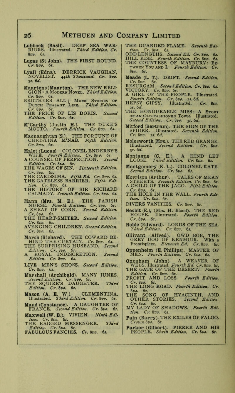 : Lubbock (Basil). DEEP SEA WAR- j RIORS. Illustrated. Third Edition. Cr. 1 ivo. 6t. . Lucas (St John). THE FIRST ROUND. I Cr. 8va. 6s. I Lyall (Edna). DERRICK VAUGHAN, I NOVELIST. 44th Thousand. Cr. 8vo. 3J. 6d. \ Maartens (Maarten). THE NEW RELI- GION : A Modern Novel. Third Edition. Cr. 8vo. 6s. BROTHERS ALL; More Stories of Dutch Peasant Life. Third Edition. Cr. 8vo. 6s. I THE PRICE OF LIS DORIS. Second Edition. Cr. Zvo. 6s. \ M‘Carthy (Justin H.). THE DUKE’S MOTTO. Fourth Edition. Cr. Zvo. 6s. i Macnaughtan (S.). THE FORTUNE OF CHRISTINA M'NAB. Fifth Edition. ! Cr. Zvo. 6s. \ Maiet (Lucas). COLONEL ENDERBY’S ! WIFE. Fourth Edition. Cr. Zvo. 6s. I A COUNSEL OF PERFECTION. Second ' Edition. Cr. Zvo. 6s. I THE WAGES OF SIN. Sixteenth Edition. Cr. Zvo. 6s. THE CARISSIMA. Fifth Ed. Cr.Zvo. 6s. \ THE GATELESS BARRIER. Fifth Edi- tion. Cr. Zvo. 6s. THE HISTORY OF SIR RICHARD ! CALMADY. Seventh Edition. Cr. Zvo. 6s. \ Mann (Mrs. M. E.). THE PARISH NURSE. Fourth Edition. Cr. Zvo. 6j. A SHEAF OF CORN. Second Edition. ' Cr. Zvo. 6s. I THE HEART-SMITER. Second Edition. , Cr. Zvo. 6s. AVENGING CHILDREN. Second Edition. Cr. Zvo. 6s. Marsh (Richard). THE COWARD BE- ' HIND THE CURTAIN. Cr. Zvo. 6s. I THE SURPRISING HUSBAND. Second I Edition. Cr. Zvo. 6s. I A ROYAL INDISCRETION. Second j Edition. Cr. Zvo. 6s. j LIVE MEN’S SHOES. Second Edition. Cr. Zvo. 6s. Marshall (Archibald). MANY JUNES. I Second Edition. Cr. Zvo. 6s. ; THE SQUIRE’S DAUGHTER. Third j Edition. Cr. Zvo. 6s. I Mason (A. E. W.). CLEMENTINA. I Illustrated. Third Edition. Cr. Zvo. 6s. ! Maud (Constance). A DAUGHTER OF FRANCE. Second Edition. Cr. Zvo. 6s. Maxwell (W. B.). VIVIEN. Ninth Edi- tion. Cr. Zvo. 6j. THE RAGGED MESSENGER. Third Edition. Cr. Zvo. 6j. FABULOUS FANCIES. Cr. Zvo. 6s. THE GUARDED FLAME. Seventh Edi- tion. Cr. Zvo. 6s. ODD LENGTHS. Second Ed. Cr.Zvo. 6s. HILL RISE. Fourth Edition. Cr. Zvo. 6s. THE COUNTESS OF MAYBURY: Be- tween You AND I. Fourth Edition. Cr. Zvo. 6s. Meade (L. T.). DRIFT. Second Edition. i Cr. Zvo. 6s. I RESURGAM. Second Edition. Cr. Zvo. 6s. VICTORY. Cr.Zvo. 6s. A GIRL OF THE PEOPLE. Illustrated. Fourth Edition. Cr. Zvo. 3^. 6d. HEPSY GIPSY. Illustrated. Cr. Zvo. 2S. 6d. THE HONOURABLE MISS: A Story of an Old-fashioned Town. Illustrated. , Second Edition. Cr. Zvo. 3J. 6d. j Mitford (Bertram). THE SIGN OF THE ! SPIDER. Illustrated. Seventh Edition. Cr. Zvo. 3J. 6d. Moiesworth (Mrs.). THE RED GRANGE. Illustrated. Second Edition. Cr. Zvo. 2S. 6d. Montague (C. E.). A HIND LET LOOSE. Third Edition. Cr. Zvo. 6s. Montgomery (K. L.). COLONEL KATE. Second Edition. Cr. Zvo. 6s. Morrison (Arthur). TALES OF MEAN STREETS. Seventh Edition. Cr. Zvo. 6s. A CHILD OF THE J AGO. Fifth Edition. Cr. Zvo. 6j. THE HOLE IN THE WALL. Fourth Edi- tion. Cr. Zvo. 6s. DIVERS VANITIES. Cr. Zvo. 6s. Nesbit (E.), (Mrs. H. Bland). THE RED HOUSE. Illustrated. Fourth Edition. Cr. Zvo. 6s. Noble (Edward). LORDS OF THE SEA. Third Edition. Cr.Zvo. 6s. Ollivant (Alfred). OWD BOB, THE GREY DOG OF KENMUIR. With a Frontispiece. Eleventh Ed. Cr. Zvo. 6s. Oppenheim (E. Phillips). MASTER OF MEN. Fourth Edition. Cr. Zvo. 6s. Oxenham (John). A WEAVER OF WEBS. Illustrated. Fourth Ed. Cr. Zvo. 6s. THE GATE OF THE DESERT. Fourth Edition. Cr. Zvo. 6s. PROFIT AND LOSS. Fourth Edition. Cr. Zvo. 6s. THE LONG ROAD. Fourth Edition. Cr. Zvo. 6s. THE SONG OF HYACINTH, AND OTHER STORIES. Second Edition. Cr. Zvo. 6s. MY LADY OF SHADOWS. Fourth Edi- tion. Cr. Zvo. 6s. Pain (Barry). THE EXILES OF FALOO. Crown Zvo. 6s. Parker (Gilbert). PIERRE AND HIS PEOPLE. Sixth Edition. Cr. Zvo. 6s.