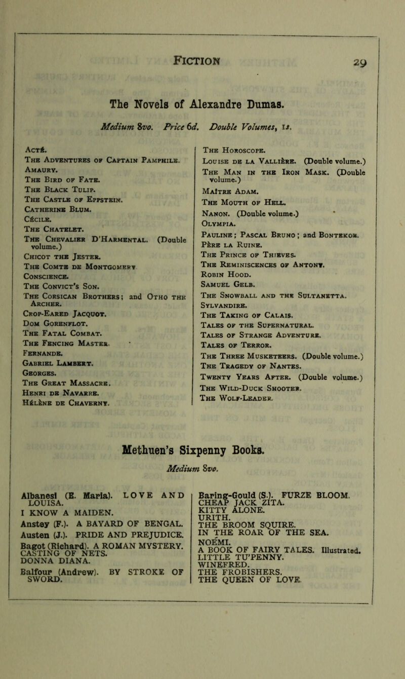 The Novels of Alexandre Dumas. Medium %vo. Price 6d. Double Volumes^ is. ActA. The Adventures of Captain Pamphile. Amaury. The Bird of Fate. The Black Tulip. The Castle of Eppstein. Catherine Blum. CfiClLE. The Chatelet. ' The Chevalier D’Harmental. (Double volume.) Chicot the Jester. The Comte de Montgomery Conscience. The Convict's Son. The Corsican Brothers; and Otho the Archer. Crop-Eared Jacquot. Dom Gorenflot. The Fatal Combat. The Fencing Master. Fernande. Gabriel Lambert. Georges. The Great Massacre. Henri de Navarre. H£l&nb de Chavernt. The Horoscope. Louise de la Valli^re. (Double volume.) The Man in the Iron Mask. (Double volume.) MaItre Adam. The Mouth of Hell. Nanon. (Double volume.) Olympia. Pauline ; Pascal Bruno ; and Bontekor. Pi;RE LA Ruine. The Prince op Thieves. The Reminiscences of Antony. Robin Hood. Samuel Gelb. The Snowball and the Sultanetta. Sylvandire. The Taking of Calais. Tales of the Supernatural. Tales of Strange Adventurk. Tales of Terror. The Three Musketeers. (Double volume.) The Tragedy of Nantes. Twenty Years After. (Double volume.) The Wild-Duck Shooter. The Wolf-Leader. Methuen’s Sixpenny Books. Medium Svo. Albanesl (E. MaHa). LOVE AND LOUISA. I KNOW A MAIDEN. Anstey (F.). A BAYARD OF BENGAL. Austen (J.). PRIDE AND PREJUDICE. Bagot (Richard). A ROMAN MYSTERY. CASTING OF NETS. DONNA DIANA. Balfour (Andrew). BY STROKE OF SWORD. Baring-Gould (S.). FURZE BLOOM. CHEAP JACK ZITA. KITTY ALONE. URITH. THE BROOM SQUIRE. IN THE ROAR OF THE SEA. NOEMI. A BOOK OF FAIRY TALES. Illustrated. LITTLE TU’PENNY. WINEFRED. THE FROBISHERS. THE QUEEN OF LOVE