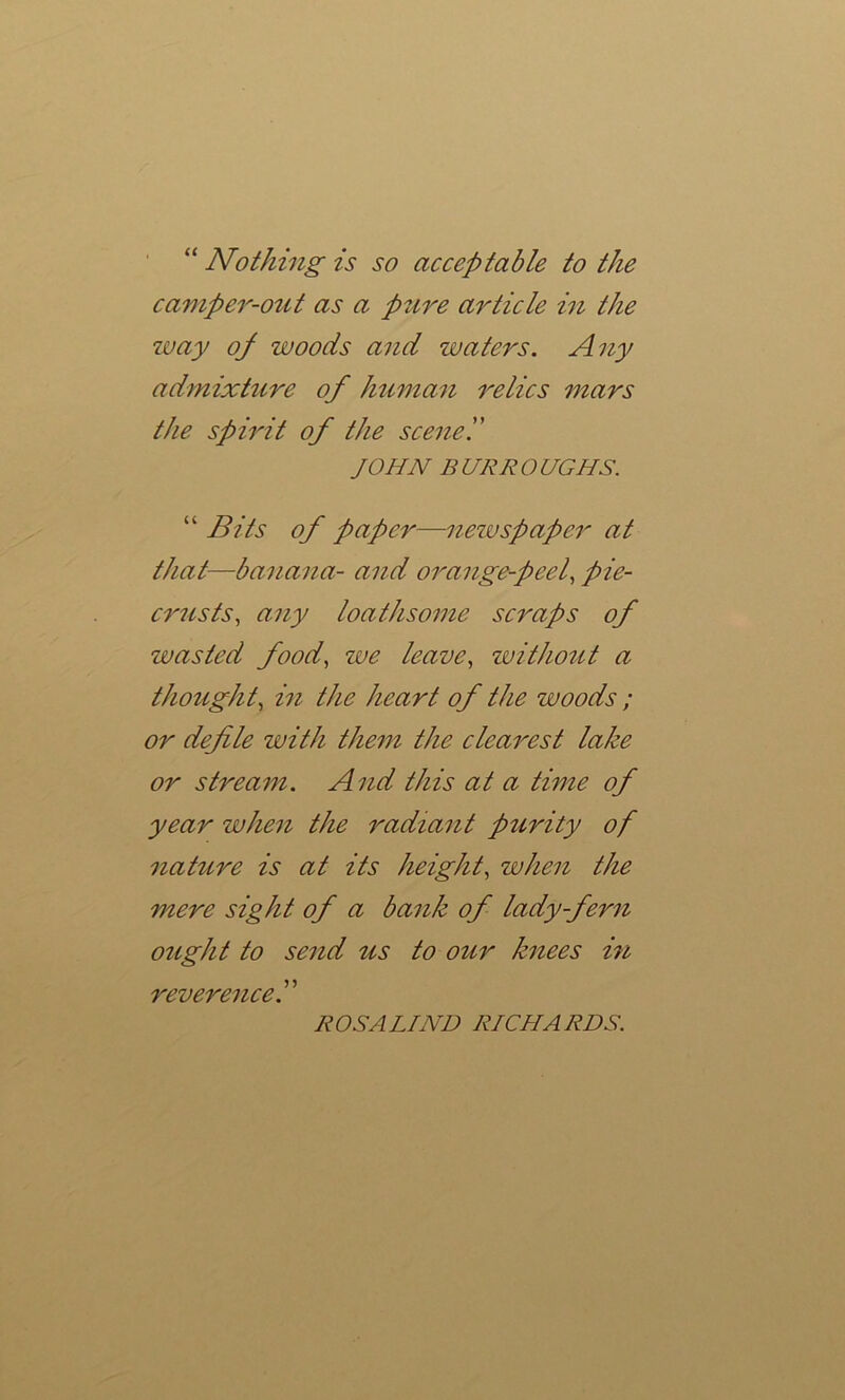 “ Nothing is so acceptable to the camper-out as a pure article iii the way oj woods and waters. Any admixture of human relics mars the spirit of the scene'.' JOHN B URR O UGHS. “ Bits of paper—nezvspaper at that—banana- and orange-peel, pie- crusts, any loathsome scraps of wasted food, we leave, without a thought, in the heart of the woods ; or defle with thent the clearest lake or stream. And this at a time of year when the radiant purity of nature is at its height, when the mere sight of a bank of lady-fern ought to send us to our knees in reverenced ROSALIND RICHARDS.