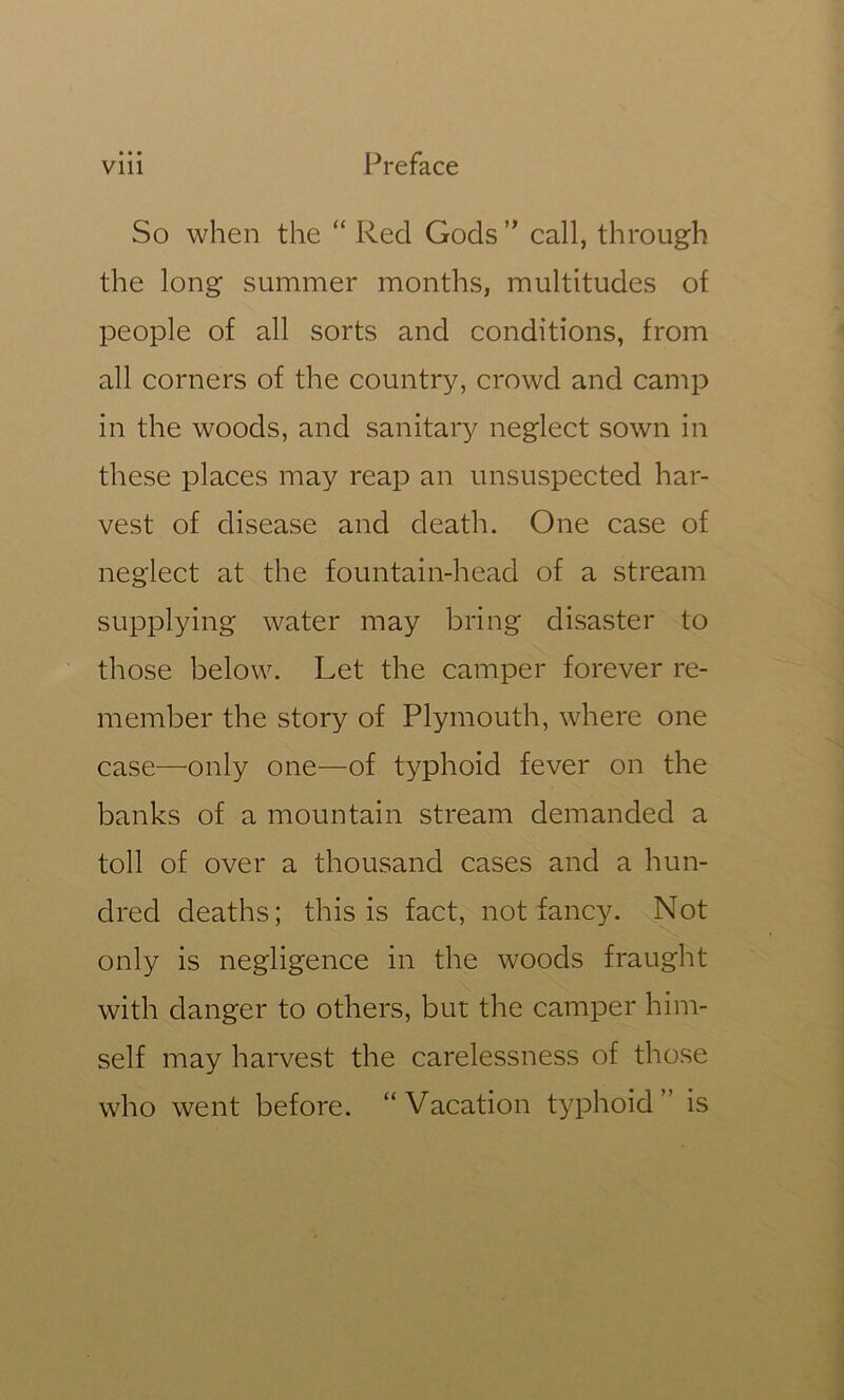 So when the “ Red Gods ” call, through the long summer months, multitudes of people of all sorts and conditions, from all corners of the country, crowd and camp in the woods, and sanitary neglect sown in these places may reap an unsuspected har- vest of disease and death. One case of neglect at the fountain-head of a stream supplying water may bring disaster to those below. Let the camper forever re- member the story of Plymouth, where one case—only one—of typhoid fever on the banks of a mountain stream demanded a toll of over a thousand cases and a hun- dred deaths; this is fact, not fancy. Not only is negligence in the woods fraught with danger to others, but the camper him- self may harvest the carelessness of those who went before. “Vacation typhoid” is