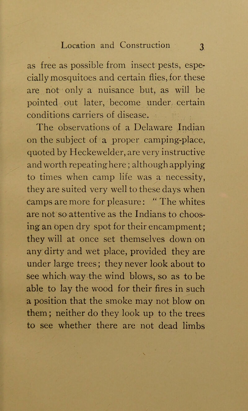 as free as possible from insect pests, espe- cially mosquitoes and certain flies, for these are not only a nuisance but, as will be pointed out later, become under, certain conditions carriers of disease. The observations of a Delaware Indian on the subject of a proper camping-place, quoted by Heckewelder, are very instructive and worth repeatinghere; although applying to times when camp life was a necessity, they are suited very well to these days when camps are more for pleasure: “ The whites are not so attentive as the Indians to choos- ing an open dry spot for their encampment; they will at once set themselves down on any dirty and wet place, provided they are under large trees; they never look about to see which way the wind blows, so as to be able to lay the wood for their fires in such a position that the smoke may not blow on them; neither do they look up to the trees to see whether there are not dead limbs