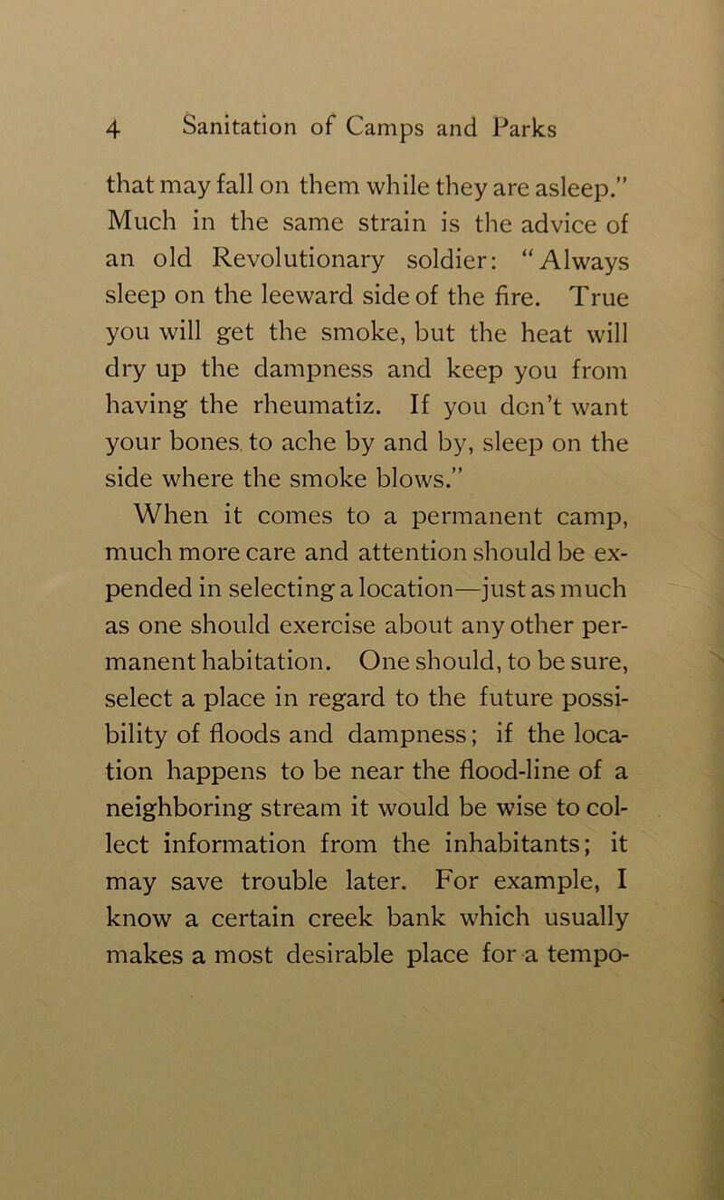 that may fall on them while they are asleep.” Much in the same strain is the advice of an old Revolutionary soldier: “Always sleep on the leeward side of the fire. True you will get the smoke, but the heat will dry up the dampness and keep you from having the rheumatiz. If you don’t want your bones, to ache by and by, sleep on the side where the smoke blows.” When it comes to a permanent camp, much more care and attention should be ex- pended in selecting a location—just as much as one should exercise about any other per- manent habitation. One should, to be sure, select a place in regard to the future possi- bility of floods and dampness; if the loca- tion happens to be near the flood-line of a neighboring stream it would be wise to col- lect information from the inhabitants; it may save trouble later. For example, I know a certain creek bank which usually makes a most desirable place for a tempo-