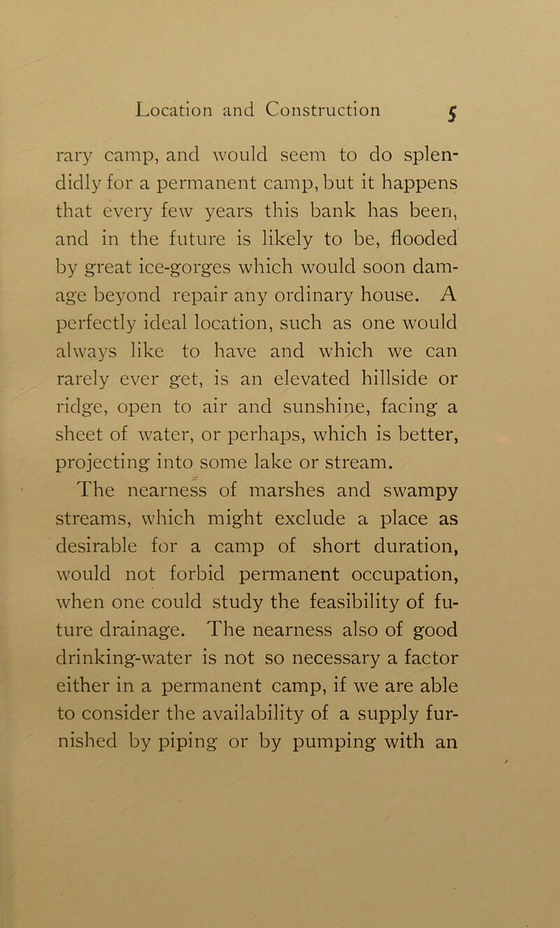 rary camp, and would seem to do splen- didly for a permanent camp, but it happens that every few years this bank has been, and in the future is likely to be, flooded by great ice-gorges which would soon dam- age beyond repair any ordinary house. A perfectly ideal location, such as one would always like to have and which we can rarely ever get, is an elevated hillside or ridge, open to air and sunshine, facing a sheet of water, or perhaps, which is better, projecting into some lake or stream. The nearness of marshes and swampy streams, which might exclude a place as desirable for a camp of short duration, would not forbid permanent occupation, when one could study the feasibility of fu- ture drainage. The nearness also of good drinking-water is not so necessary a factor either in a permanent camp, if we are able to consider the availability of a supply fur- nished by piping or by pumping with an