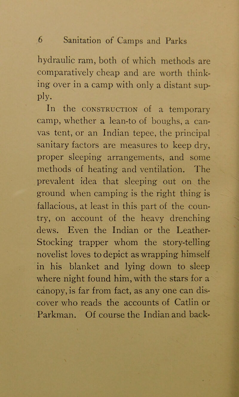hydraulic ram, both of which methods are comparatively cheap and are worth think- ing over in a camp with only a distant sup- ply. In the CONSTRUCTION of a temporary camp, whether a lean-to of boughs, a can- vas tent, or an Indian tepee, the principal sanitary factors are measures to keep dry, proper sleeping arrangements, and some methods of heating and ventilation. The prevalent idea that sleeping out on the ground when camping is the right thing is fallacious, at least in this part of the coun- try, on account of the heavy drenching dews. Even the Indian or the Leather- Stocking trapper whom the story-telling novelist loves to depict as wrapping himself in his blanket and lying down to sleep where night found him, with the stars for a canopy, is far from fact, as any one can dis- cover who reads the accounts of Catlin or Parkman. Of course the Indian and back-