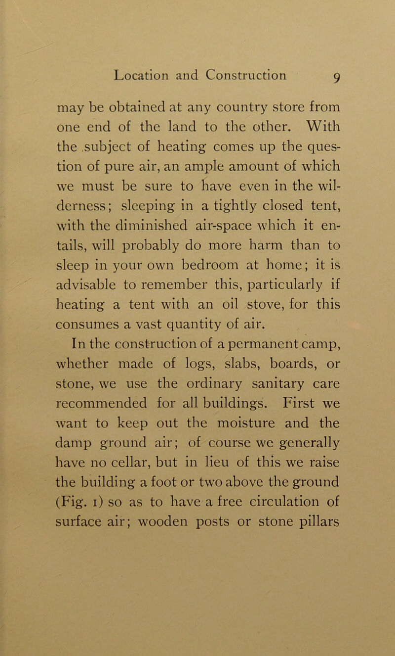 may be obtained at any country store from one end of the land to the other. With the subject of heating comes up the ques- tion of pure air, an ample amount of which we must be sure to have even in the wil- derness ; sleeping in a tightly closed tent, with the diminished air-space which it en- tails, will probably do more harm than to sleep in your own bedroom at home; it is advisable to remember this, particularly if heating a tent with an oil stove, for this consumes a vast quantity of air. In the construction of a permanent camp, whether made of logs, slabs, boards, or stone, we use the ordinary sanitary care recommended for all buildings. First we want to keep out the moisture and the damp ground air; of course we generally have no cellar, but in lieu of this we raise the building a foot or two above the ground (Fig. i) so as to have a free circulation of surface air; wooden posts or stone pillars