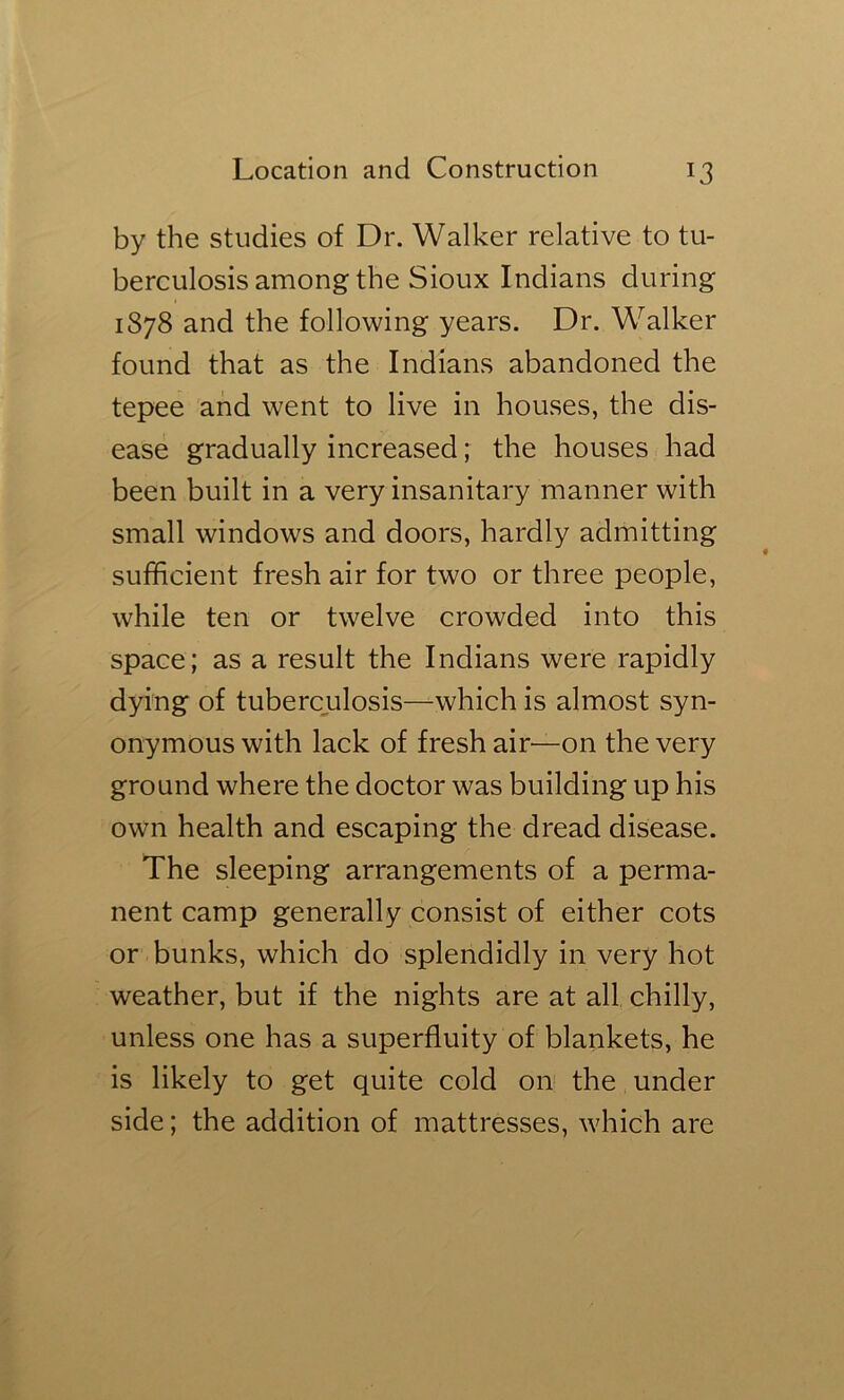 by the studies of Dr. Walker relative to tu- berculosis among the Sioux Indians during 1878 and the following years. Dr. Walker found that as the Indians abandoned the tepee and went to live in houses, the dis- ease gradually increased; the houses had been built in a very insanitary manner with small windows and doors, hardly admitting sufficient fresh air for two or three people, while ten or twelve crowded into this space; as a result the Indians were rapidly dying of tubercjulosis—which is almost syn- onymous with lack of fresh air—on the very ground where the doctor was building up his own health and escaping the dread disease. The sleeping arrangements of a perma- nent camp generally consist of either cots or bunks, which do splendidly in very hot weather, but if the nights are at all chilly, unless one has a superfluity of blankets, he is likely to get quite cold on the under side; the addition of mattresses, which are