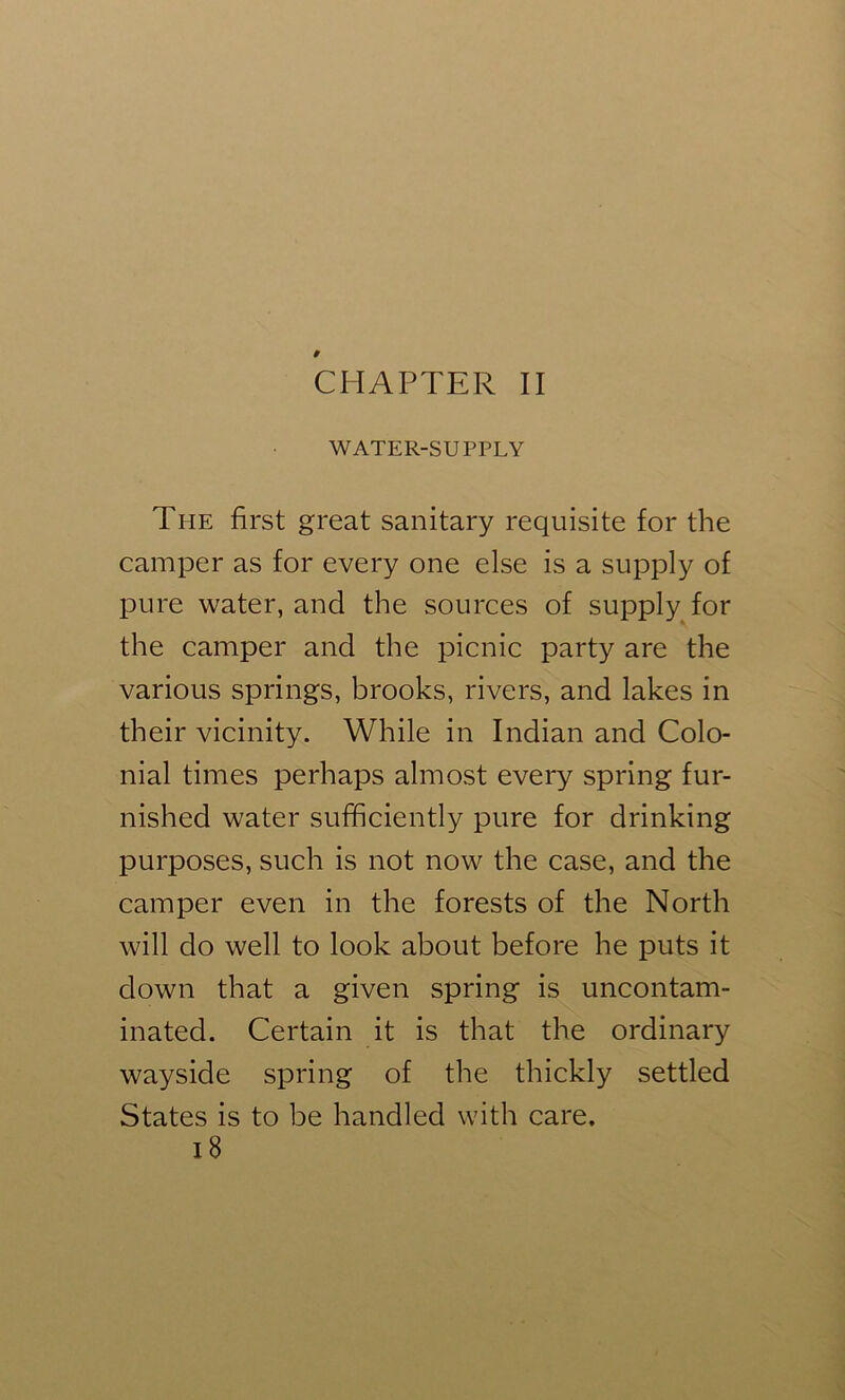 CHAPTER II WATER-SUPPLY The first great sanitary requisite for the camper as for every one else is a supply of pure water, and the sources of supply for the camper and the picnic party are the various springs, brooks, rivers, and lakes in their vicinity. While in Indian and Colo- nial times perhaps almost every spring fur- nished water sufficiently pure for drinking purposes, such is not now the case, and the camper even in the forests of the North will do well to look about before he puts it down that a given spring is uncontam- inated. Certain it is that the ordinary wayside spring of the thickly settled States is to be handled with care. i8