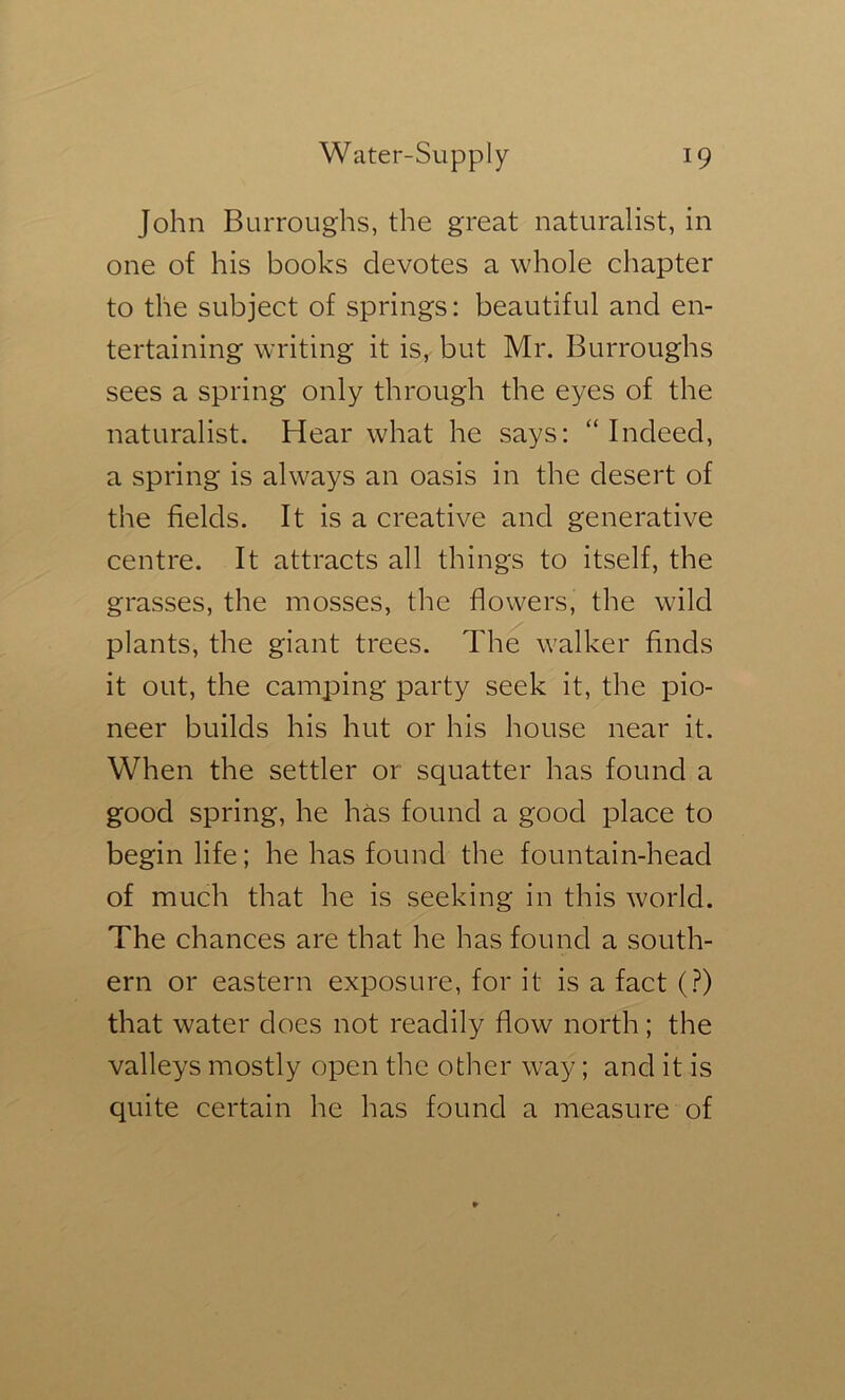 John Burroughs, the great naturalist, in one of his books devotes a whole chapter to the subject of springs: beautiful and en- tertaining writing it is, but Mr. Burroughs sees a spring only through the eyes of the naturalist. Hear what he says: “Indeed, a spring is always an oasis in the desert of the fields. It is a creative and generative centre. It attracts all things to itself, the grasses, the mosses, the flowers, the wild plants, the giant trees. The walker finds it out, the camping party seek it, the pio- neer builds his hut or his house near it. When the settler or squatter has found a good spring, he has found a good place to begin life; he has found the fountain-head of much that he is seeking in this world. The chances are that he has found a south- ern or eastern exposure, for it is a fact (?) that water does not readily flow north; the valleys mostly open the other way; and it is quite certain he has found a measure of