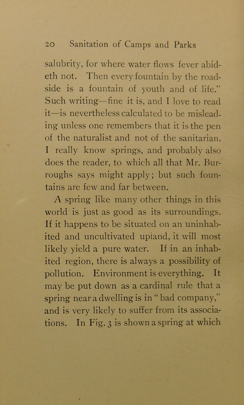salubrity, for where water flows fever abid- eth not. Then every fountain by the road- side is a fountain of youth and of life.” Such writing—fine it is, and I love to read it—is nevertheless calculated to be mislead- ing unless one remembers that it is the pen of the naturalist and not of the sanitarian. I really know springs, and probably also does the reader, to which all that Mr. Bur- roughs says might apply; but such foun- tains are few and far between. A spring like many other things in this world is just as good as its surroundings. If it happens to be situated on an uninhab- ited and uncultivated upland, it will most likely yield a pure water. If in an inhab- ited region, there is always a possibility of pollution. Environment is everything. It may be put down as a cardinal rule that a spring near a dwelling is in “bad company,” and is very likely to suffer from its associa- tions. In Fig. 3 is shown a spring at which