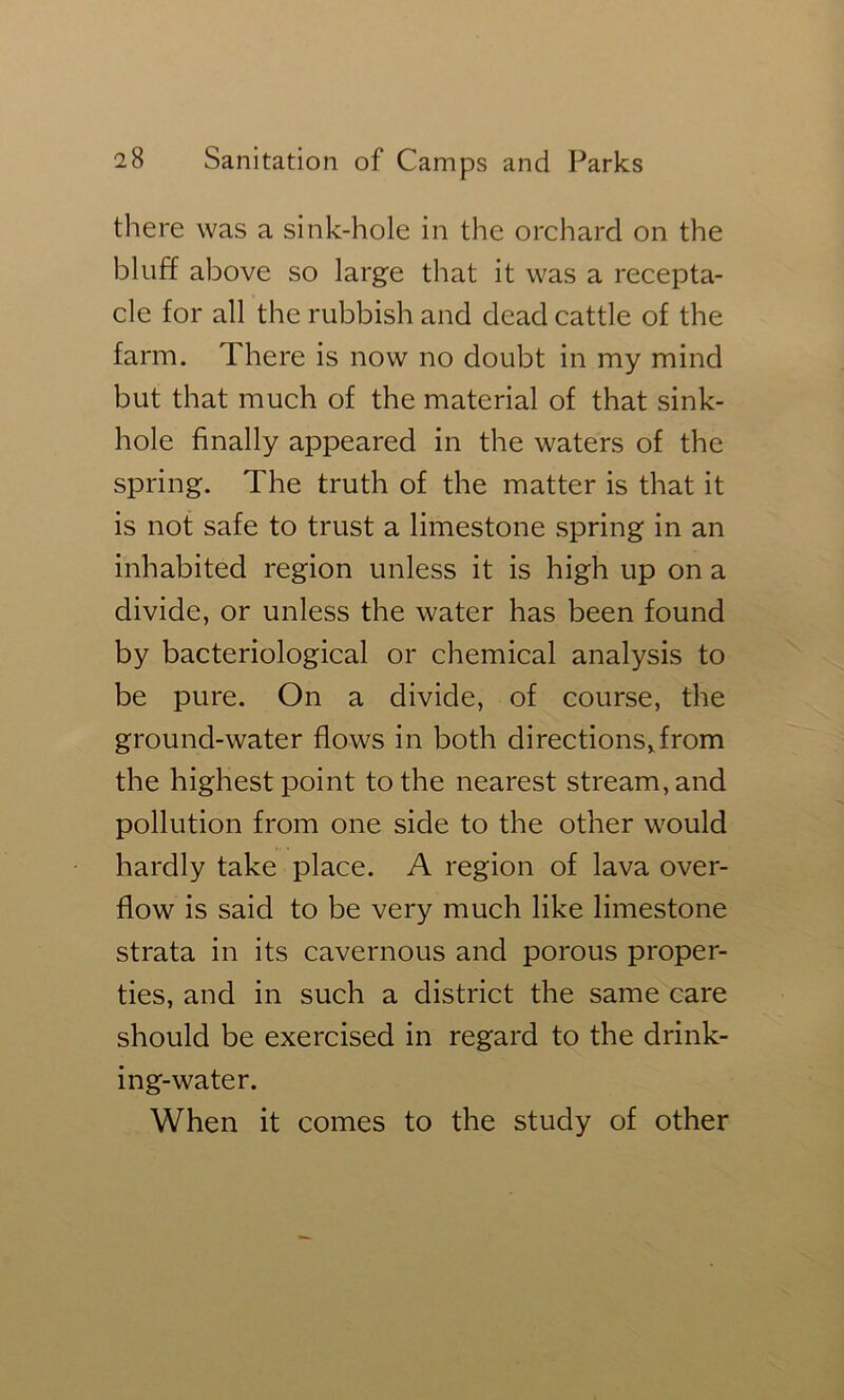 there was a sink-hole in the orchard on the bluff above so large that it was a recepta- cle for all the rubbish and dead cattle of the farm. There is now no doubt in my mind but that much of the material of that sink- hole finally appeared in the waters of the spring. The truth of the matter is that it is not safe to trust a limestone spring in an inhabited region unless it is high up on a divide, or unless the water has been found by bacteriological or chemical analysis to be pure. On a divide, of course, the ground-water flows in both directionsTrom the highest point to the nearest stream, and pollution from one side to the other would hardly take place. A region of lava over- flow is said to be very much like limestone strata in its cavernous and porous proper- ties, and in such a district the same care should be exercised in regard to the drink- ing-water. When it comes to the study of other