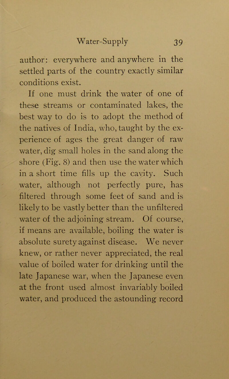 author: everywhere and anywhere in the settled parts of the country exactly similar conditions exist. If one must drink the water of one of these streams or contaminated lakes, the best way to do is to adopt the method of the natives of India, who, taught by the ex- perience of ages the great danger of raw water, dig small holes in the sand along the shore (Fig. 8) and then use the water which in a short time fills up the cavity. Such water, although not perfectly pure, has filtered through some feet of sand and is likely to be vastly better than the unfiltered water of the adjoining stream. Of course, if means are available, boiling the water is absolute surety against disease. We never knew, or rather never appreciated, the real value of boiled water for drinking until the late Japanese war, when the Japanese even at the front used almost invariably boiled water, and produced the astounding record