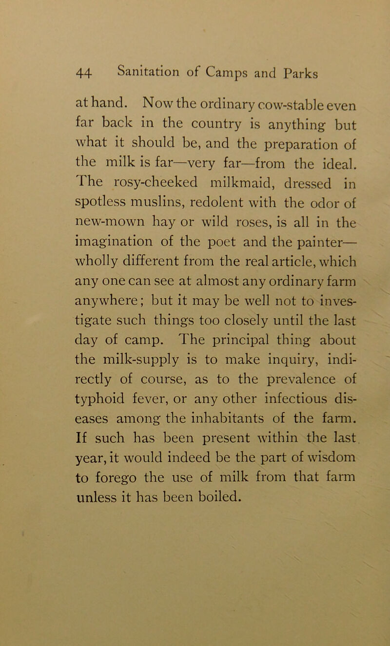 at hand. Now the ordinary cow-stable even far back in the country is anything but what it should be, and the preparation of the milk is far—very far—from the ideal. The rosy-cheeked milkmaid, dressed in spotless muslins, redolent with the odor of new-mown hay or wild roses, is all in the imagination of the poet and the painter— wholly different from the real article, which any one can see at almost any ordinary farm anywhere; but it may be well not to inves- tigate such things too closely until the last day of camp. The principal thing about the milk-supply is to make inquiry, indi- rectly of course, as to the prevalence of typhoid fever, or any other infectious dis- eases among the inhabitants of the farm. If such has been present within the last year, it would indeed be the part of wisdom to forego the use of milk from that farm unless it has been boiled.