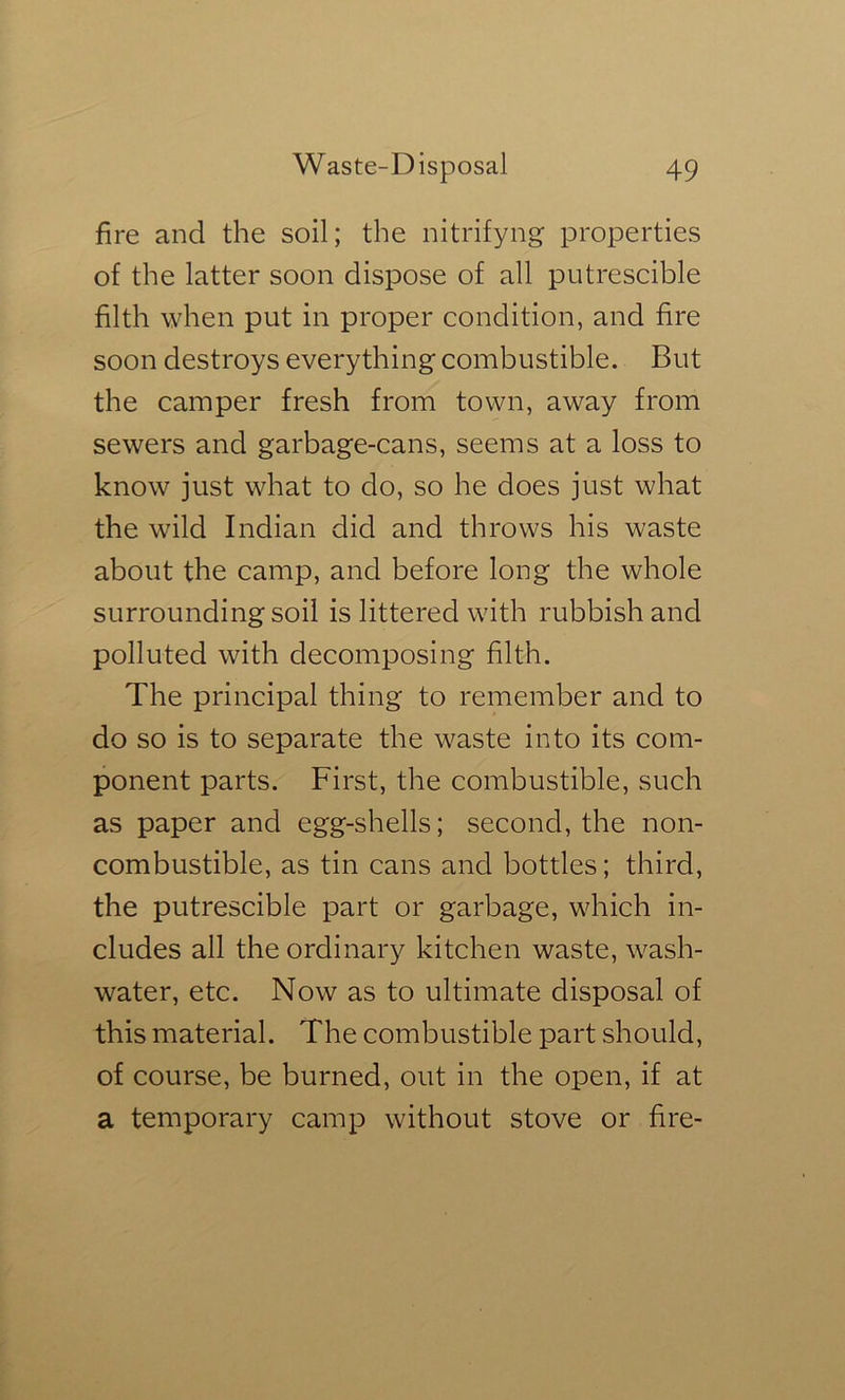 fire and the soil; the nitrifyng properties of the latter soon dispose of all piitrescible filth when put in proper condition, and fire soon destroys everything combustible. But the camper fresh from town, away from sewers and garbage-cans, seems at a loss to know just what to do, so he does just what the wild Indian did and throws his waste about the camp, and before long the whole surrounding soil is littered with rubbish and polluted with decomposing filth. The principal thing to remember and to do so is to separate the waste into its com- ponent parts. First, the combustible, such as paper and egg-shells; second, the non- combustible, as tin cans and bottles; third, the putrescible part or garbage, which in- cludes all the ordinary kitchen waste, wash- water, etc. Now as to ultimate disposal of this material. The combustible part should, of course, be burned, out in the open, if at a temporary camp without stove or fire-