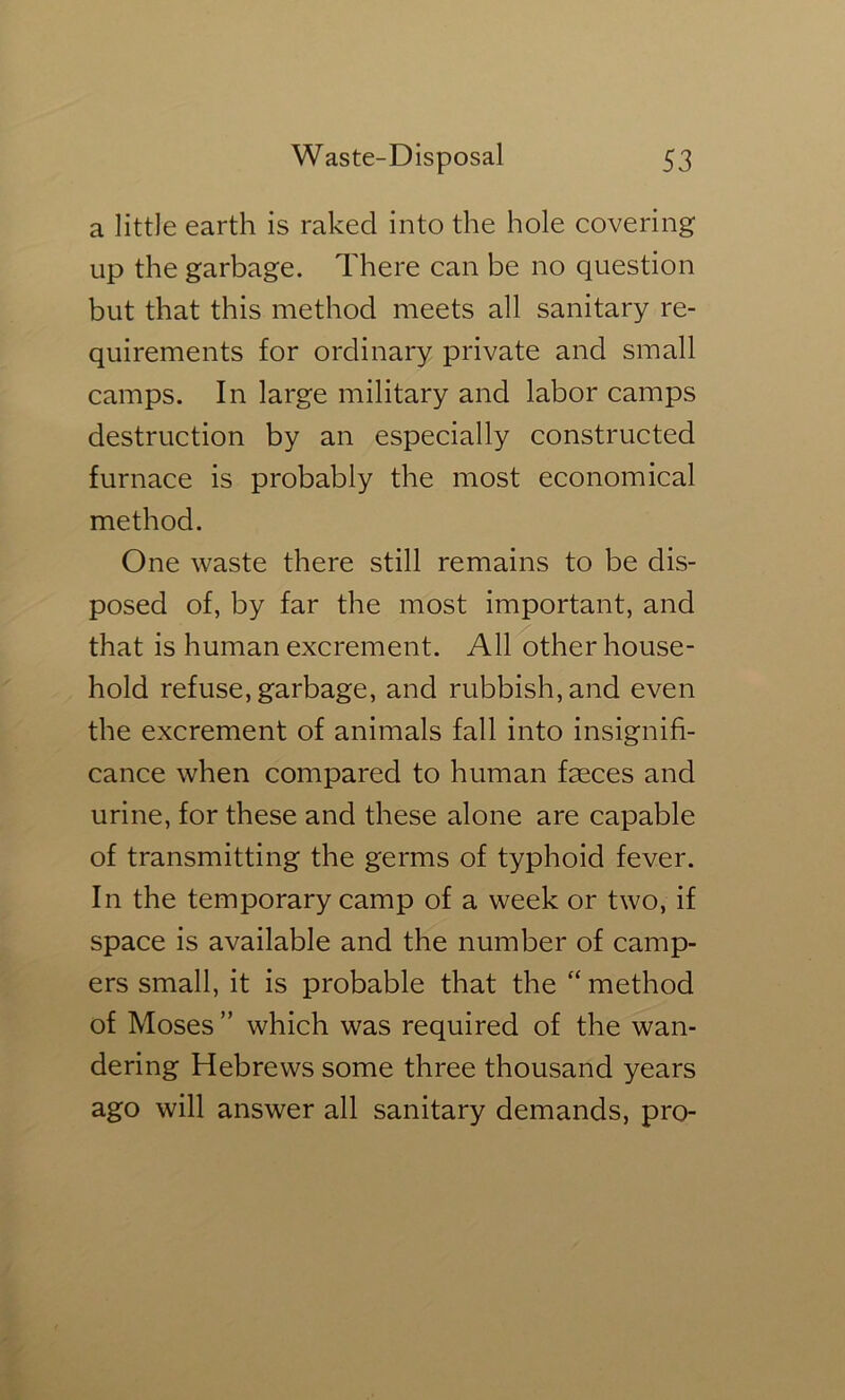 a little earth is raked into the hole covering up the garbage. There can be no question but that this method meets all sanitary re- quirements for ordinary private and small camps. In large military and labor camps destruction by an especially constructed furnace is probably the most economical method. One waste there still remains to be dis- posed of, by far the most important, and that is human excrement. All other house- hold refuse, garbage, and rubbish, and even the excrement of animals fall into insignifi- cance when compared to human faeces and urine, for these and these alone are capable of transmitting the germs of typhoid fever. In the temporary camp of a week or two, if space is available and the number of camp- ers small, it is probable that the “ method of Moses ” which was required of the wan- dering Hebrews some three thousand years ago will answer all sanitary demands, pro-