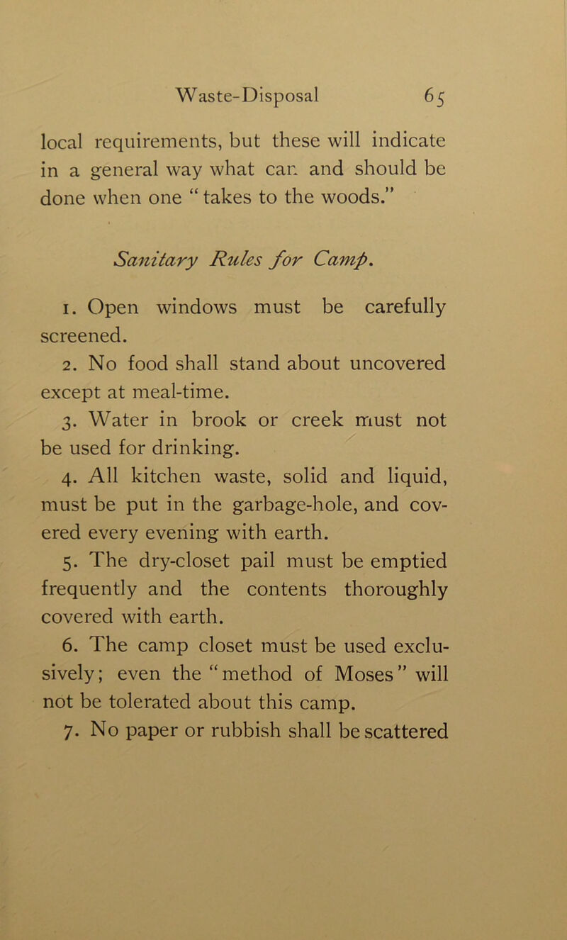 local requirements, but these will indicate in a general way what can and should be done when one “ takes to the woods.” Sanitary Rules for Camp, 1. Open windows must be carefully screened. 2. No food shall stand about uncovered except at meal-time. 3. Water in brook or creek must not be used for drinking. 4. All kitchen waste, solid and liquid, must be put in the garbage-hole, and cov- ered every evening with earth. 5. The dry-closet pail must be emptied frequently and the contents thoroughly covered with earth. 6. The camp closet must be used exclu- sively; even the “method of Moses” will not be tolerated about this camp. 7. No paper or rubbish shall be scattered