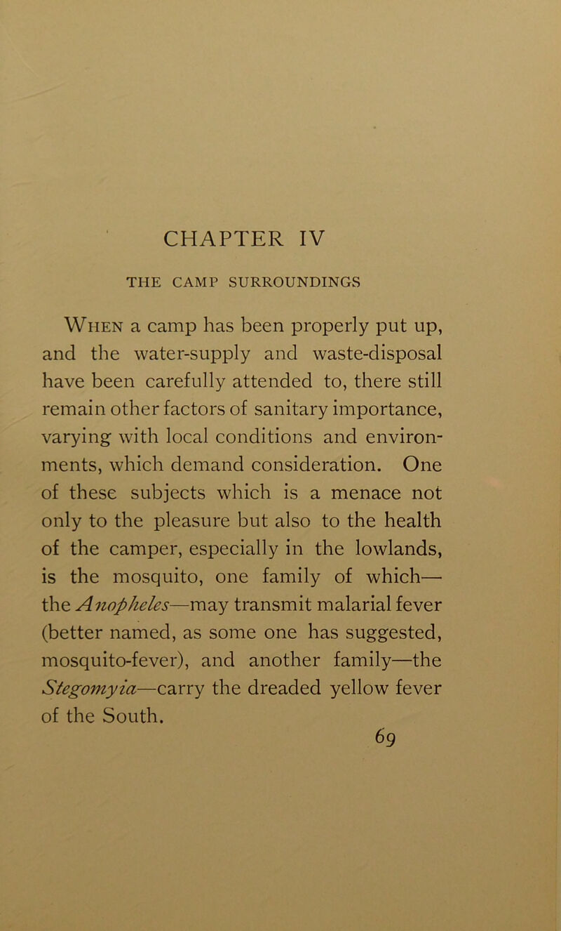 CHAPTER IV THE CAMP SURROUNDINGS When a camp has been properly put up, and the water-supply and waste-disposal have been carefully attended to, there still remain other factors of sanitary importance, varying with local conditions and environ- ments, which demand consideration. One of these subjects which is a menace not only to the pleasure but also to the health of the camper, especially in the lowlands, is the mosquito, one family of which— the Anopheles—may transmit malarial fever (better named, as some one has suggested, mosquito-fever), and another family—the Stegomyia—carry the dreaded yellow fever of the South.