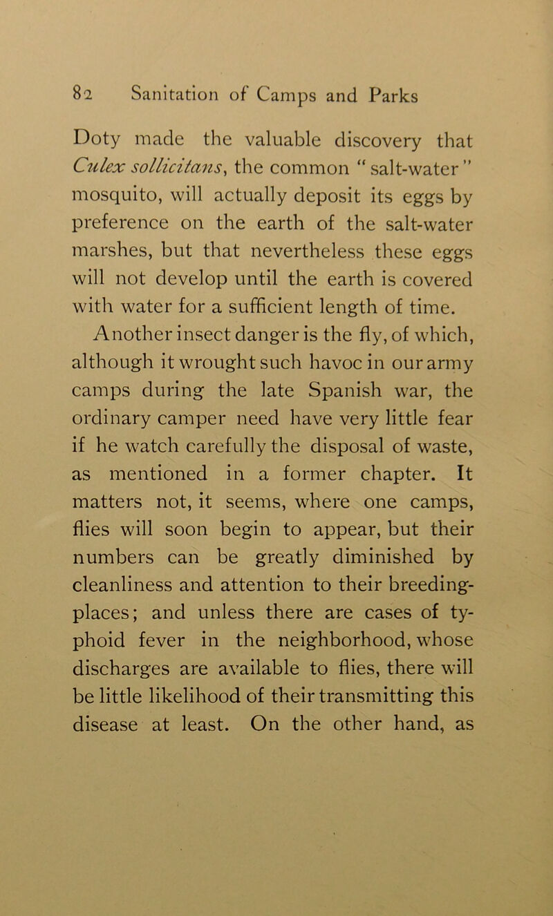 Doty made the valuable discovery that Culex sollicitmis, the common “salt-water” mosquito, will actually deposit its eggs by preference on the earth of the salt-water marshes, but that nevertheless these eggs will not develop until the earth is covered with water for a sufficient length of time. Another insect danger is the fly, of which, although it wrought such havoc in our army camps during the late Spanish war, the ordinary camper need have very little fear if he watch carefully the disposal of waste, as mentioned in a former chapter. It matters not, it seems, where one camps, flies will soon begin to appear, but their numbers can be greatly diminished by cleanliness and attention to their breeding- places; and unless there are cases of ty- phoid fever in the neighborhood, whose discharges are available to flies, there will be little likelihood of their transmitting this disease at least. On the other hand, as
