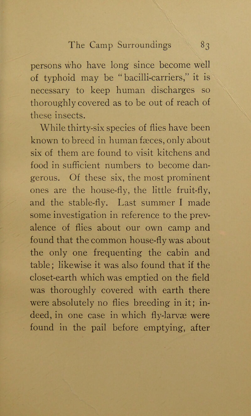 persons who have long since become well of typhoid may be “ bacilli-carriers,” it is necessary to keep human discharges so thoroughly covered as to be out of reach of these insects. While thirty-six species of flies have been known to breed in human faeces, only about six of them are found to visit kitchens and food in sufficient numbers to become dan- gerous. Of these six, the most prominent ones are the house-fly, the little fruit-fly, and the stable-fly. Last summer I made some investigation in reference to the prev- alence of flies about our own camp and found that the common house-fly was about the only one frequenting the cabin and table; likewise it was also found that if the closet-earth which was emptied on the field was thoroughly covered with earth there were absolutely no flies breeding in it; in- deed, in one case in which fly-larvm were found in the pail before emptying, after