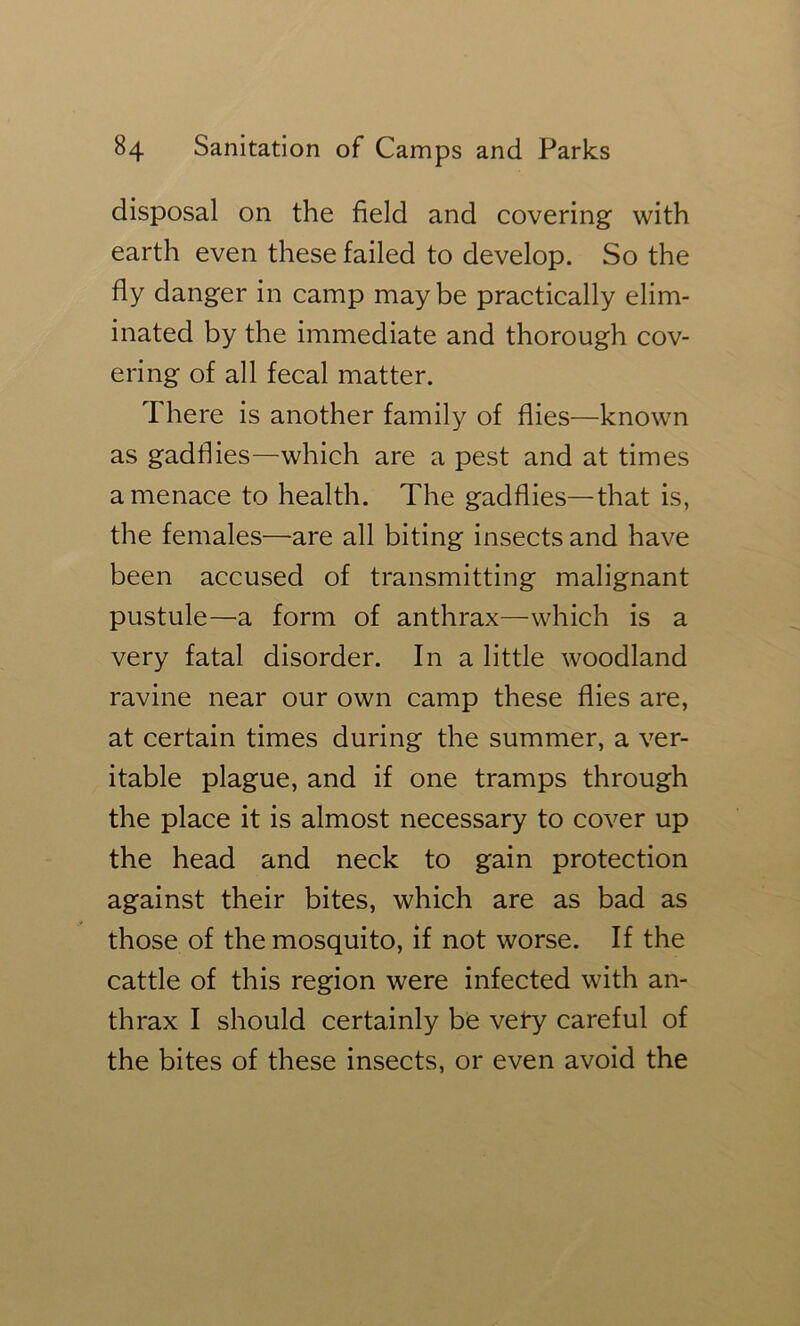 disposal on the field and covering with earth even these failed to develop. So the fly danger in camp maybe practically elim- inated by the immediate and thorough cov- ering of all fecal matter. There is another family of flies—known as gadflies—which are a pest and at times a menace to health. The gadflies—that is, the females—are all biting insects and have been accused of transmitting malignant pustule—a form of anthrax—which is a very fatal disorder. In a little woodland ravine near our own camp these flies are, at certain times during the summer, a ver- itable plague, and if one tramps through the place it is almost necessary to cover up the head and neck to gain protection against their bites, which are as bad as those of the mosquito, if not worse. If the cattle of this region were infected with an- thrax I should certainly be vel*y careful of the bites of these insects, or even avoid the