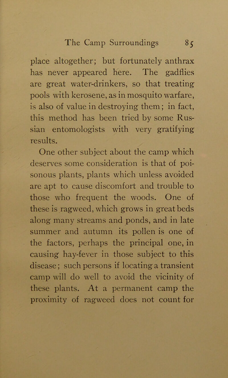 place altogether; but fortunately anthrax has never appeared here. The gadflies are great water-drinkers, so that treating pools with kerosene, as in mosquito warfare, is also of value in destroying them; in fact, this method has been tried by some Rus- sian entomologists with very gratifying results. One other subject about the camp which deserves some consideration is that of poi- sonous plants, plants which unless avoided are apt to cause discomfort and trouble to those who frequent the woods. One of these is ragweed, which grows in great beds along many streams and ponds, and in late summer and autumn its pollen is one of the factors, perhaps the principal one, in causing hay-fever in those subject to this disease; such persons if locating a transient camp will do well to avoid the vicinity of these plants. At a permanent camp the proximity of ragweed does not count for