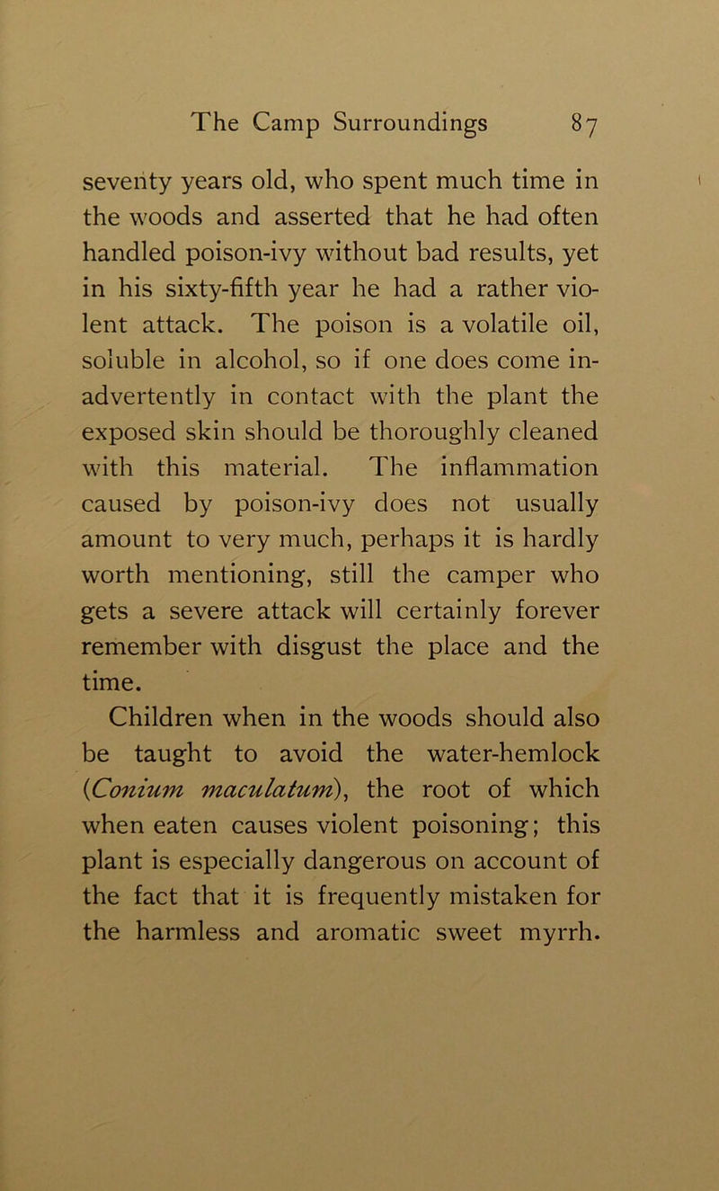 seventy years old, who spent much time in the woods and asserted that he had often handled poison-ivy without bad results, yet in his sixty-fifth year he had a rather vio- lent attack. The poison is a volatile oil, soluble in alcohol, so if one does come in- advertently in contact with the plant the exposed skin should be thoroughly cleaned with this material. The inflammation caused by poison-ivy does not usually amount to very much, perhaps it is hardly worth mentioning, still the camper who gets a severe attack will certainly forever remember with disgust the place and the time. Children when in the woods should also be taught to avoid the water-hemlock {Conium maculaturn)^ the root of which when eaten causes violent poisoning; this plant is especially dangerous on account of the fact that it is frequently mistaken for the harmless and aromatic sweet myrrh.